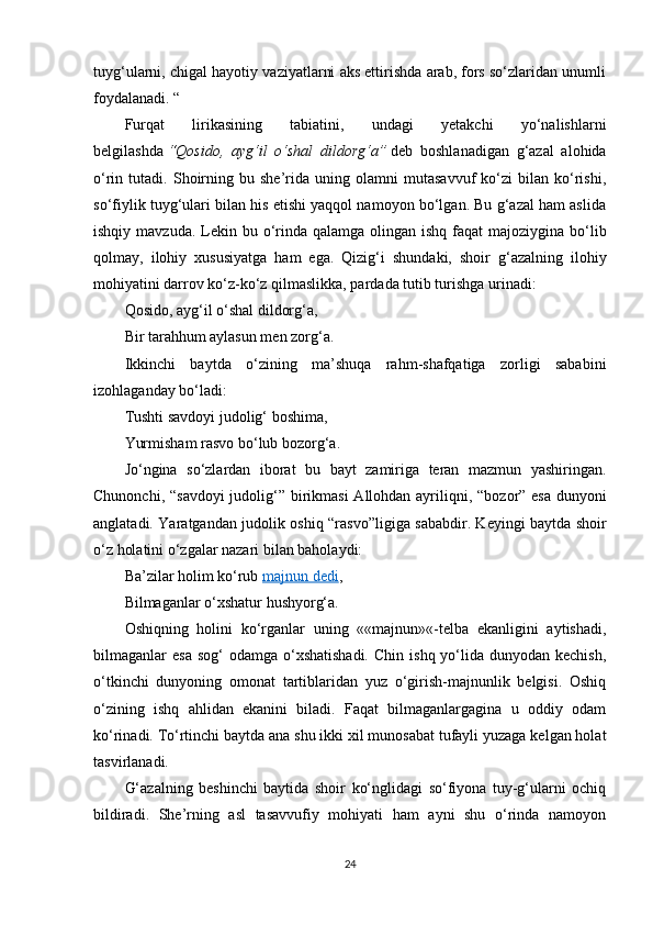 tuyg‘ularni, chigal hayotiy vaziyatlarni aks ettirishda arab, fors so‘zlaridan unumli
foydalanadi.  “
Furqat   lirikasining   tabiatini,   undagi   yetakchi   yo‘nalishlarni
belgilashda   “Qosido,   ayg‘il   o‘shal   dildorg‘a”   deb   boshlanadigan   g‘azal   alohida
o‘rin  tutadi.   Shoirning   bu  she’rida  uning   olamni   mutasavvuf   ko‘zi   bilan   ko‘rishi,
so‘fiylik tuyg‘ulari bilan his etishi yaqqol namoyon bo‘lgan. Bu g‘azal ham aslida
ishqiy mavzuda.  Lekin bu o‘rinda qalamga  olingan ishq faqat  majoziygina bo‘lib
qolmay,   ilohiy   xususiyatga   ham   ega.   Qizig‘i   shundaki,   shoir   g‘azalning   ilohiy
mohiyatini darrov ko‘z-ko‘z qilmaslikka, pardada tutib turishga urinadi:
Qosido, ayg‘il o‘shal dildorg‘a,
Bir tarahhum aylasun men zorg‘a.
Ikkinchi   baytda   o‘zining   ma’shuqa   rahm-shafqatiga   zorligi   sababini
izohlaganday bo‘ladi:
Tushti savdoyi judolig‘ boshima,
Yurmisham rasvo bo‘lub bozorg‘a.
Jo‘ngina   so‘zlardan   iborat   bu   bayt   zamiriga   teran   mazmun   yashiringan.
Chunonchi,   “ savdoyi  judolig‘ ”   birikmasi  Allohdan ayriliqni,   “ bozor ”   esa dunyoni
anglatadi. Yaratgandan judolik oshiq   “ rasvo ” ligiga sababdir. Keyingi baytda shoir
o‘z holatini o‘zgalar nazari bilan baholaydi:
Ba’zilar holim ko‘rub   majnun dedi ,
Bilmaganlar o‘xshatur hushyorg‘a.
Oshiqning   holini   ko‘rganlar   uning   ««majnun»«-telba   ekanligini   aytishadi,
bilmaganlar  esa  sog‘   odamga  o‘xshatishadi.   Chin  ishq  yo‘lida  dunyodan kechish,
o‘tkinchi   dunyoning   omonat   tartiblaridan   yuz   o‘girish-majnunlik   belgisi.   Oshiq
o‘zining   ishq   ahlidan   ekanini   biladi.   Faqat   bilmaganlargagina   u   oddiy   odam
ko‘rinadi. To‘rtinchi baytda ana shu ikki xil munosabat tufayli yuzaga kelgan holat
tasvirlanadi.
G‘azalning   beshinchi   baytida   shoir   ko‘nglidagi   so‘fiyona   tuy-g‘ularni   ochiq
bildiradi.   She’rning   asl   tasavvufiy   mohiyati   ham   ayni   shu   o‘rinda   namoyon
24 
