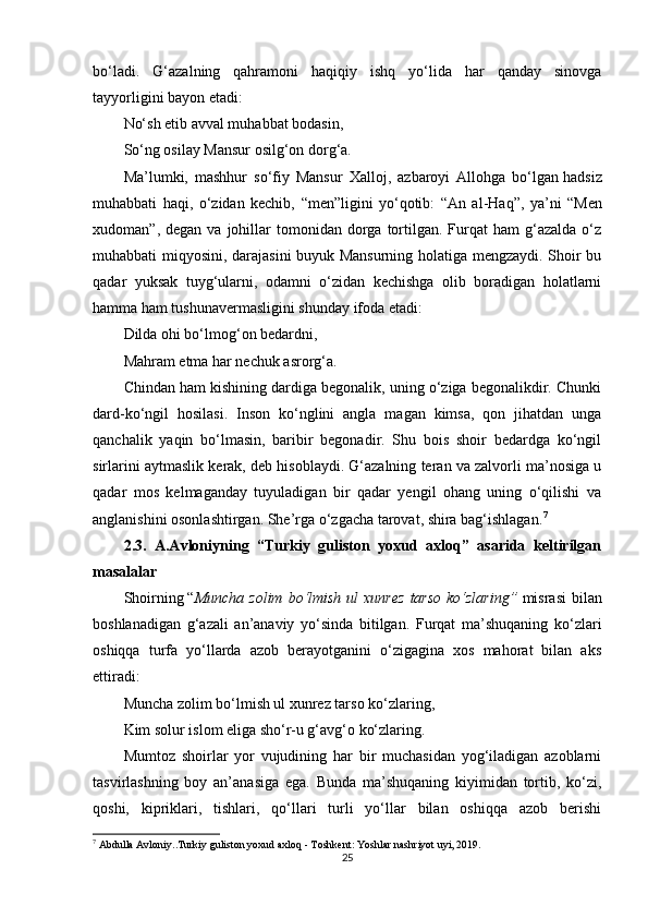 bo‘ladi.   G‘azalning   qahramoni   haqiqiy   ishq   yo‘lida   har   qanday   sinovga
tayyorligini bayon etadi:
No‘sh etib avval muhabbat bodasin,
So‘ng osilay Mansur osilg‘on dorg‘a.
Ma’lumki,   mashhur   so‘fiy   Mansur   Xalloj,   azbaroyi   Allohga   bo‘lgan   hadsiz
muhabbati   haqi,   o‘zidan   kechib,   “ men ” ligini   yo‘qotib:   “ An   al-Haq ” ,   ya’ni   “ Men
xudoman ” ,  degan  va  johillar   tomonidan   dorga  tortilgan.  Furqat  ham  g‘azalda   o‘z
muhabbati miqyosini, darajasini buyuk Mansurning holatiga mengzaydi. Shoir bu
qadar   yuksak   tuyg‘ularni,   odamni   o‘zidan   kechishga   olib   boradigan   holatlarni
hamma ham tushunavermasligini shunday ifoda etadi:
Dilda ohi bo‘lmog‘on bedardni,
Mahram etma har nechuk asrorg‘a.
Chindan ham kishining dardiga begonalik, uning o‘ziga begonalikdir. Chunki
dard-ko‘ngil   hosilasi.   Inson   ko‘nglini   angla   magan   kimsa,   qon   jihatdan   unga
qanchalik   yaqin   bo‘lmasin,   baribir   begonadir.   Shu   bois   shoir   bedardga   ko‘ngil
sirlarini aytmaslik kerak, deb hisoblaydi. G‘azalning teran va zalvorli ma’nosiga u
qadar   mos   kelmaganday   tuyuladigan   bir   qadar   yengil   ohang   uning   o‘qilishi   va
anglanishini osonlashtirgan. She’rga o‘zgacha tarovat, shira bag‘ishlagan. 7
2.3.   A.Avloniyning   “Turkiy   guliston   yoxud   axloq”   asarida   keltirilgan
masalalar
Shoirning   “ Muncha  zolim  bo‘lmish  ul   xunrez   tarso  ko‘zlaring ”   misrasi   bilan
boshlanadigan   g‘azali   an’anaviy   yo‘sinda   bitilgan.   Furqat   ma’shuqaning   ko‘zlari
oshiqqa   turfa   yo‘llarda   azob   berayotganini   o‘zigagina   xos   mahorat   bilan   aks
ettiradi:
Muncha zolim bo‘lmish ul xunrez tarso ko‘zlaring,
Kim solur islom eliga sho‘r-u g‘avg‘o ko‘zlaring.
Mumtoz   shoirlar   yor   vujudining   har   bir   muchasidan   yog‘iladigan   azoblarni
tasvirlashning   boy   an’anasiga   ega.   Bunda   ma’shuqaning   kiyimidan   tortib,   ko‘zi,
qoshi,   kipriklari,   tishlari,   qo‘llari   turli   yo‘llar   bilan   oshiqqa   azob   berishi
7
  Abdulla Avloniy..Turkiy guliston yoxud axloq - Toshkent: Yoshlar nashriyot uyi, 2019.
25 
