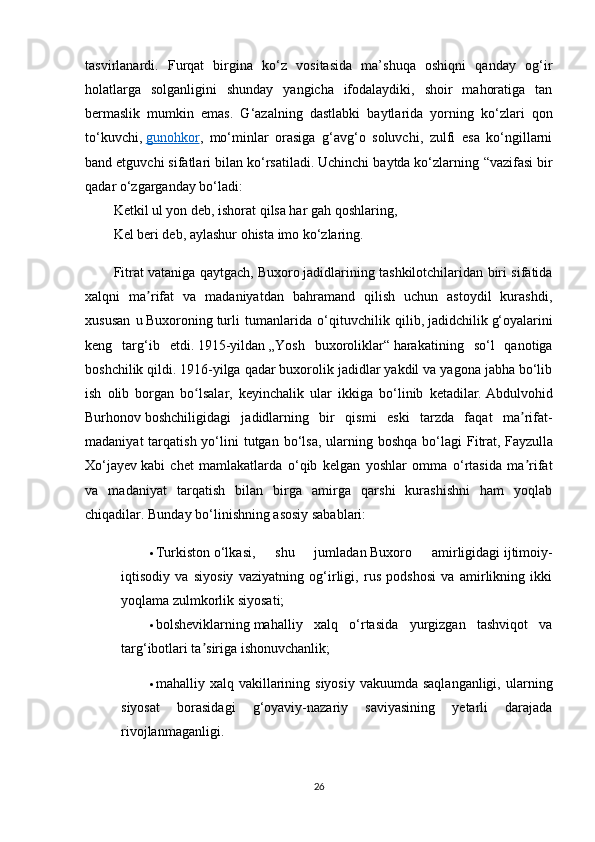 tasvirlanardi.   Furqat   birgina   ko‘z   vositasida   ma’shuqa   oshiqni   qanday   og‘ir
holatlarga   solganligini   shunday   yangicha   ifodalaydiki,   shoir   mahoratiga   tan
bermaslik   mumkin   emas.   G‘azalning   dastlabki   baytlarida   yorning   ko‘zlari   qon
to‘kuvchi,   gunohkor ,   mo‘minlar   orasiga   g‘avg‘o   soluvchi,   zulfi   esa   ko‘ngillarni
band etguvchi sifatlari bilan ko‘rsatiladi. Uchinchi baytda ko‘zlarning  “ vazifasi bir
qadar o‘zgarganday bo‘ladi:
Ketkil ul yon deb, ishorat qilsa har gah qoshlaring,
Kel beri deb, aylashur ohista imo ko‘zlaring.
Fitrat vataniga qaytgach,   Buxoro   jadidlarining tashkilotchilaridan biri sifatida
xalqni   ma rifat   va   madaniyatdan   bahramand   qilish   uchun   astoydil   kurashdi,ʼ
xususan   u   Buxoroning   turli   tumanlarida   o‘qituvchilik   qilib,   jadidchilik   g‘oyalarini
keng   targ‘ib   etdi.   1915-yildan   „Yosh   buxoroliklar“   harakatining   so‘l   qanotiga
boshchilik qildi.   1916-yilga qadar buxorolik jadidlar yakdil va yagona jabha bo‘lib
ish   olib   borgan   bo lsalar,   keyinchalik   ular   ikkiga   bo‘linib   ketadilar.	
ʻ   Abdulvohid
Burhonov   boshchiligidagi   jadidlarning   bir   qismi   eski   tarzda   faqat   ma rifat-	
ʼ
madaniyat   tarqatish  yo‘lini  tutgan  bo‘lsa,  ularning boshqa  bo‘lagi   Fitrat,   Fayzulla
Xo‘jayev   kabi   chet   mamlakatlarda   o‘qib   kelgan   yoshlar   omma   o‘rtasida   ma rifat
ʼ
va   madaniyat   tarqatish   bilan   birga   amirga   qarshi   kurashishni   ham   yoqlab
chiqadilar.  Bunday bo‘linishning asosiy sabablari:
 Turkiston   o‘lkasi,   shu   jumladan   Buxoro   amirligidagi   ijtimoiy-
iqtisodiy   va   siyosiy   vaziyatning   og‘irligi,   rus   podshosi   va   amirlikning   ikki
yoqlama zulmkorlik siyosati;
 bolsheviklarning   mahalliy   xalq   o‘rtasida   yurgizgan   tashviqot   va
targ‘ibotlari ta siriga ishonuvchanlik;	
ʼ
 mahalliy xalq vakillarining siyosiy  vakuumda saqlanganligi,  ularning
siyosat   borasidagi   g‘oyaviy-nazariy   saviyasining   yetarli   darajada
rivojlanmaganligi.
26 