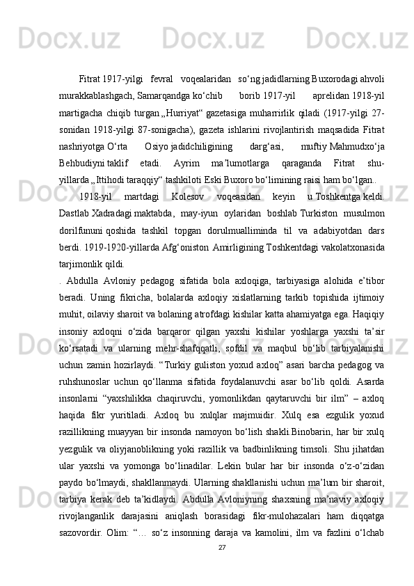 Fitrat   1917-yilgi   fevral   voqealaridan   so‘ng   jadidlarning   Buxorodagi   ahvoli
murakkablashgach,   Samarqandga   ko‘chib   borib   1917-yil   aprelidan   1918-yil
martigacha   chiqib   turgan   „Hurriyat“   gazetasiga   muharrirlik   qiladi   (1917-yilgi   27-
sonidan   1918-yilgi   87-sonigacha),   gazeta   ishlarini   rivojlantirish   maqsadida   Fitrat
nashriyotga   O‘rta   Osiyo   jadidchiligining   darg‘asi,   muftiy   Mahmudxo‘ja
Behbudiyni   taklif   etadi.   Ayrim   ma lumotlarga   qaraganda   Fitrat   shu-ʼ
yillarda   „Ittihodi taraqqiy“   tashkiloti Eski Buxoro bo‘limining raisi ham bo‘lgan..
1918-yil   martdagi   Kolesov   voqeasidan   keyin   u   Toshkentga   keldi.
Dastlab   Xadradagi   maktabda,   may-iyun   oylaridan   boshlab   Turkiston   musulmon
dorilfununi   qoshida   tashkil   topgan   dorulmualliminda   til   va   adabiyotdan   dars
berdi.   1919-1920-yillarda   Afg‘oniston   Amirligining   Toshkentdagi   vakolatxonasida
tarjimonlik qildi.
.   Abdulla   Avloniy   pedagog   sifatida   bola   axloqiga,   tarbiyasiga   alohida   e’tibor
beradi.   Uning   fikricha,   bolalarda   axloqiy   xislatlarning   tarkib   topishida   ijtimoiy
muhit, oilaviy sharoit va bolaning atrofdagi kishilar katta ahamiyatga ega. Haqiqiy
insoniy   axloqni   o‘zida   barqaror   qilgan   yaxshi   kishilar   yoshlarga   yaxshi   ta’sir
ko‘rsatadi   va   ularning   mehr-shafqqatli,   sofdil   va   maqbul   bo‘lib   tarbiyalanishi
uchun   zamin   hozirlaydi.   “Turkiy   guliston   yoxud   axloq”   asari   barcha   pedagog   va
ruhshunoslar   uchun   qo‘llanma   sifatida   foydalanuvchi   asar   bo‘lib   qoldi.   Asarda
insonlarni   “yaxshilikka   chaqiruvchi,   yomonlikdan   qaytaruvchi   bir   ilm”   –   axloq
haqida   fikr   yuritiladi.   Axloq   bu   xulqlar   majmuidir.   Xulq   esa   ezgulik   yoxud
razillikning   muayyan   bir   insonda   namoyon   bo‘lish   shakli.Binobarin,   har   bir   xulq
yezgulik   va   oliyjanoblikning   yoki   razillik   va   badbinlikning   timsoli.   Shu   jihatdan
ular   yaxshi   va   yomonga   bo‘linadilar.   Lekin   bular   har   bir   insonda   o‘z-o‘zidan
paydo bo‘lmaydi, shakllanmaydi. Ularning shakllanishi uchun ma’lum bir sharoit,
tarbiya   kerak   deb   ta’kidlaydi.   Abdulla   Avloniyning   shaxsning   ma’naviy   axloqiy
rivojlanganlik   darajasini   aniqlash   borasidagi   fikr-mulohazalari   ham   diqqatga
sazovordir.   Olim:   “…   so‘z   insonning   daraja   va   kamolini,   ilm   va   fazlini   o‘lchab
27 
