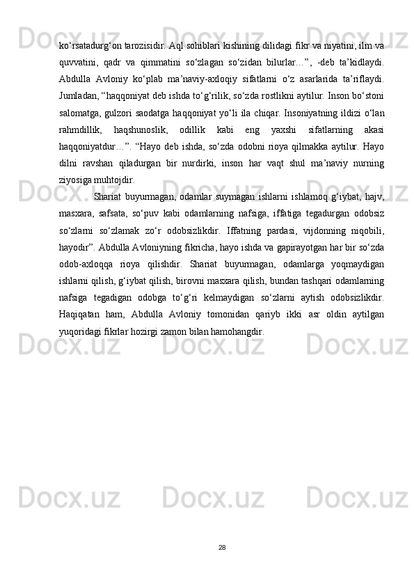 ko‘rsatadurg‘on tarozisidir. Aql sohiblari kishining dilidagi fikr va niyatini, ilm va
quvvatini,   qadr   va   qimmatini   so‘zlagan   so‘zidan   bilurlar…”,   -deb   ta’kidlaydi.
Abdulla   Avloniy   ko‘plab   ma’naviy-axloqiy   sifatlarni   o‘z   asarlarida   ta’riflaydi.
Jumladan, “haqqoniyat deb ishda to‘g‘rilik, so‘zda rostlikni aytilur. Inson bo‘stoni
salomatga, gulzori  saodatga  haqqoniyat  yo‘li ila chiqar. Insoniyatning ildizi  o‘lan
rahmdillik,   haqshunoslik,   odillik   kabi   eng   yaxshi   sifatlarning   akasi
haqqoniyatdur…”.   “Hayo   deb   ishda,   so‘zda   odobni   rioya   qilmakka   aytilur.   Hayo
dilni   ravshan   qiladurgan   bir   nurdirki,   inson   har   vaqt   shul   ma’naviy   nurning
ziyosiga muhtojdir. 
                  Shariat   buyurmagan,   odamlar   suymagan   ishlarni   ishlamoq   g‘iybat,   hajv,
masxara,   safsata,   so‘puv   kabi   odamlarning   nafsiga,   iffatiga   tegadurgan   odobsiz
so‘zlarni   so‘zlamak   zo‘r   odobsizlikdir.   Iffatning   pardasi,   vijdonning   niqobili,
hayodir”. Abdulla Avloniyning fikricha, hayo ishda va gapirayotgan har bir so‘zda
odob-axloqqa   rioya   qilishdir.   Shariat   buyurmagan,   odamlarga   yoqmaydigan
ishlarni qilish, g‘iybat qilish, birovni masxara qilish, bundan tashqari odamlarning
nafsiga   tegadigan   odobga   to‘g‘ri   kelmaydigan   so‘zlarni   aytish   odobsizlikdir.
Haqiqatan   ham,   Abdulla   Avloniy   tomonidan   qariyb   ikki   asr   oldin   aytilgan
yuqoridagi fikrlar hozirgi zamon bilan hamohangdir.
28 