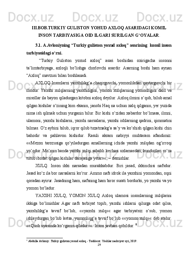 III.BOB.TURKIY GULISTON YOHUD AXLOQ ASARIDAGI KOMIL
INSON TARBIYASIGA OID ILGARI SURILGAN G‘OYALAR .
3.1. A.Avloniyning “Turkiy guliston yoxud axloq” asarining  komil inson
tarbiyasidagi o‘rni .
  “Turkiy   Guliston   yoxud   axloq”   asari   boshidan   oxirigacha   insonni
ta’limtarbiyaga,   axloqli   bo‘lishga   chorlovchi   asardir.   Asarning   boshi   ham   aynan
“Axloq” mavzusi bilan boshlanadi. 
AXLOQ.Insonlarni yaxshilikg‘a chaqirguvchi, yomonlikdan qaytarguvchi bir
ilmdur.   Yaxshi   xulqlarning   yaxshiligini,   yomon   xulqlarning   yomonligini   dalil   va
misollar ila bayon qiladurgan kitobni axloq deyilur. Axloq ilmini o‘qub, bilub amal
qilgan kishilar o‘zining kim ekanin, janobi Haq na uchun xalq qilganin, yer yuzida
nima ish qilmak uchun yurganin bilur. Bir kishi o‘zidan xabardor bo‘lmasa, ilmni,
ulamoni, yaxshi kishilarni, yaxshi narsalarni, yaxshi ishlarning qadrini, qimmatini
bilmas. O‘z aybini bilub, iqror qilub tuzatmakg‘a sa’y va ko‘shish qilgan kishi chin
bahodir   va   pahlavon   kishidur.   Rasuli   akram   nabiyyi   muhtaram   afandimiz:
««Mezon   tarozusiga   qo‘yiladurgan   amallarning   ichida   yaxshi   xulqdan   og‘irroqi
yo‘qdur. Mo‘min banda yaxshi xulqi sababli kechasi uxlamasdan, kunduzlari ro‘za
tutub ibodat qilgan kishilar darajasiga yetar»«, – demishlar. 
XULQ .   Inson   ikki   narsadan   murakkabdur.   Biri   jasad,   ikkinchisi   nafsdur.
Jasad ko‘z ila bor narsalarni ko‘rur. Ammo nafs idrok ila yaxshini yomondan, oqni
qoradan ayirur. Jasadning ham, nafsning ham biror surati bordurki, yo yaxshi va yo
yomon bo‘ladur. 
YAXSHI   XULQ,   YOMON   XULQ   Axloq   ulamosi   insonlarning   xulqlarini
ikkiga   bo‘lmishlar   Agar   nafs   tarbiyat   topib,   yaxshi   ishlarni   qilurga   odat   qilsa,
yaxshilikg‘a   tavsif   bo‘lub,   ««yaxshi   xulq»«   agar   tarbiyatsiz   o‘sub,   yomon
ishlaydurgan bo‘lub ketsa, yomonliqg‘a tavsif bo‘lub ««yomon xulq»« deb atalur.
««Qush uyasinda ko‘rganin qiladur»«. Inson javhari qobildur.  8
8
  Abdulla Avloniy..Turkiy guliston yoxud axloq - Toshkent: Yoshlar nashriyot uyi, 2019.
29 