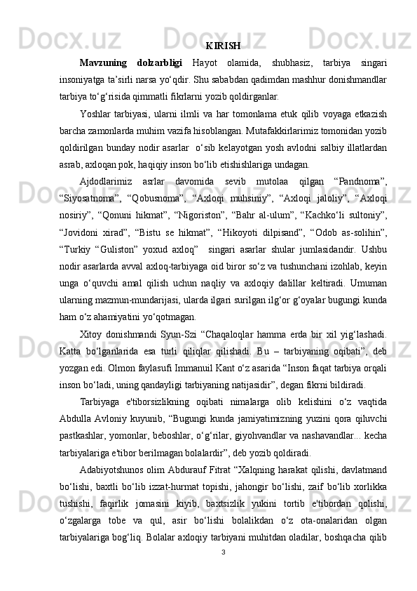 KIRISH
Mavzuning   dolzarbligi   Hayot   olamida,   shubhasiz,   tarbiya   singari
insoniyatga ta’sirli narsa yo‘qdir. Shu sababdan qadimdan mashhur donishmandlar
tarbiya to‘g‘risida qimmatli fikrlarni yozib qoldirganlar.
Yoshlar   tarbiyasi,   ularni   ilmli   va   har   tomonlama   etuk   qilib   voyaga   etkazish
barcha zamonlarda muhim vazifa hisoblangan. Mutafakkirlarimiz tomonidan yozib
qoldirilgan  bunday  nodir   asarlar     o‘sib  kelayotgan  yosh   avlodni   salbiy  illatlardan
asrab, axloqan pok, haqiqiy inson bo‘lib etishishlariga undagan.
Ajdodlarimiz   asrlar   davomida   sevib   mutolaa   qilgan   “Pandnoma”,
“Siyosatnoma”,   “Qobusnoma”,   “Axloqi   muhsiniy”,   “Axloqi   jaloliy”,   “Axloqi
nosiriy”,   “Qonuni   hikmat”,   “Nigoriston”,   “Bahr   al-ulum”,   “Kachko‘li   sultoniy”,
“Jovidoni   xirad”,   “Bistu   se   hikmat”,   “Hikoyoti   dilpisand”,   “Odob   as-solihin”,
“Turkiy   “Guliston”   yoxud   axloq”     singari   asarlar   shular   jumlasidandir.   Ushbu
nodir asarlarda avval axloq-tarbiyaga oid biror so‘z va tushunchani izohlab, keyin
unga   o‘quvchi   amal   qilish   uchun   naqliy   va   axloqiy   dalillar   keltiradi.   Umuman
ularning mazmun-mundarijasi, ularda ilgari surilgan ilg‘or g‘oyalar bugungi kunda
ham o‘z ahamiyatini yo‘qotmagan.
Xitoy   donishmandi   Syun-Szi   “Chaqaloqlar   hamma   erda   bir   xil   yig‘lashadi.
Katta   bo‘lganlarida   esa   turli   qiliqlar   qilishadi.   Bu   –   tarbiyaning   oqibati”,   deb
yozgan edi. Olmon faylasufi Immanuil Kant o‘z asarida “Inson faqat tarbiya orqali
inson bo‘ladi, uning qandayligi tarbiyaning natijasidir”, degan fikrni bildiradi.
Tarbiyaga   e'tiborsizlikning   oqibati   nimalarga   olib   kelishini   o‘z   vaqtida
Abdulla   Avloniy   kuyunib,   “Bugungi   kunda   jamiyatimizning   yuzini   qora   qiluvchi
pastkashlar, yomonlar, beboshlar, o‘g‘rilar, giyohvandlar va nashavandlar... kecha
tarbiyalariga e'tibor berilmagan bolalardir”, deb yozib qoldiradi. 
Adabiyotshunos   olim   Abdurauf   Fitrat   “Xalqning   harakat   qilishi,   davlatmand
bo‘lishi,   baxtli   bo‘lib   izzat-hurmat   topishi,   jahongir   bo‘lishi,   zaif   bo‘lib   xorlikka
tushishi,   faqirlik   jomasini   kiyib,   baxtsizlik   yukini   tortib   e'tibordan   qolishi,
o‘zgalarga   tobe   va   qul,   asir   bo‘lishi   bolalikdan   o‘z   ota-onalaridan   olgan
tarbiyalariga bog‘liq. Bolalar axloqiy tarbiyani muhitdan oladilar, boshqacha qilib
3 