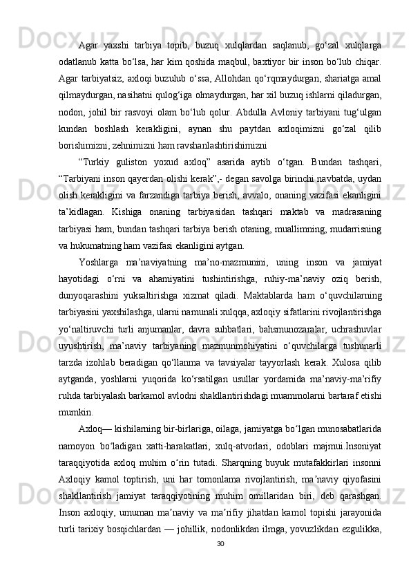 Agar   yaxshi   tarbiya   topib,   buzuq   xulqlardan   saqlanub,   go‘zal   xulqlarga
odatlanub katta bo‘lsa, har kim qoshida maqbul, baxtiyor bir inson bo‘lub chiqar.
Agar tarbiyatsiz, axloqi buzulub o‘ssa, Allohdan qo‘rqmaydurgan, shariatga amal
qilmaydurgan, nasihatni qulog‘iga olmaydurgan, har xil buzuq ishlarni qiladurgan,
nodon,   johil   bir   rasvoyi   olam   bo‘lub   qolur.   Abdulla   Avloniy   tarbiyani   tug‘ulgan
kundan   boshlash   kerakligini,   aynan   shu   paytdan   axloqimizni   go‘zal   qilib
borishimizni, zehnimizni ham ravshanlashtirishimizni 
“Turkiy   guliston   yoxud   axloq”   asarida   aytib   o‘tgan.   Bundan   tashqari,
“Tarbiyani inson qayerdan olishi kerak”,- degan savolga birinchi navbatda, uydan
olish   kerakligini   va  farzandiga   tarbiya   berish,   avvalo,  onaning   vazifasi   ekanligini
ta’kidlagan.   Kishiga   onaning   tarbiyasidan   tashqari   maktab   va   madrasaning
tarbiyasi  ham, bundan tashqari tarbiya berish otaning, muallimning, mudarrisning
va hukumatning ham vazifasi ekanligini aytgan. 
Yoshlarga   ma’naviyatning   ma’no-mazmunini,   uning   inson   va   jamiyat
hayotidagi   o‘rni   va   ahamiyatini   tushintirishga,   ruhiy-ma’naviy   oziq   berish,
dunyoqarashini   yuksaltirishga   xizmat   qiladi.   Maktablarda   ham   o‘quvchilarning
tarbiyasini yaxshilashga, ularni namunali xulqqa, axloqiy sifatlarini rivojlantirishga
yo‘naltiruvchi   turli   anjumanlar,   davra   suhbatlari,   bahsmunozaralar,   uchrashuvlar
uyushtirish,   ma’naviy   tarbiyaning   mazmunmohiyatini   o‘quvchilarga   tushunarli
tarzda   izohlab   beradigan   qo‘llanma   va   tavsiyalar   tayyorlash   kerak.   Xulosa   qilib
aytganda,   yoshlarni   yuqorida   ko‘rsatilgan   usullar   yordamida   ma’naviy-ma’rifiy
ruhda tarbiyalash barkamol avlodni shakllantirishdagi muammolarni bartaraf etishi
mumkin.
Axloq— kishilarning bir-birlariga, oilaga, jamiyatga bo lgan munosabatlaridaʻ
namoyon   bo ladigan   xatti-harakatlari,   xulq-atvorlari,   odoblari   majmui.Insoniyat	
ʻ
taraqqiyotida   axloq   muhim   o rin   tutadi.   Sharqning   buyuk   mutafakkirlari   insonni	
ʻ
Axloqiy   kamol   toptirish,   uni   har   tomonlama   rivojlantirish,   ma naviy   qiyofasini	
ʼ
shakllantirish   jamiyat   taraqqiyotining   muhim   omillaridan   biri,   deb   qarashgan.
Inson   axloqiy,   umuman   ma naviy   va   ma rifiy   jihatdan   kamol   topishi   jarayonida	
ʼ ʼ
turli  tarixiy bosqichlardan — johillik, nodonlikdan ilmga, yovuzlikdan ezgulikka,
30 
