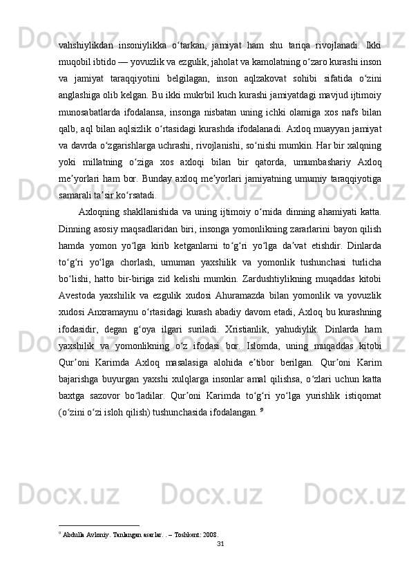 vahshiylikdan   insoniylikka   o tarkan,   jamiyat   ham   shu   tariqa   rivojlanadi.   Ikkiʻ
muqobil ibtido — yovuzlik va ezgulik, jaholat va kamolatning o zaro kurashi inson	
ʻ
va   jamiyat   taraqqiyotini   belgilagan,   inson   aqlzakovat   sohibi   sifatida   o zini	
ʻ
anglashiga olib kelgan. Bu ikki mukrbil kuch kurashi jamiyatdagi mavjud ijtimoiy
munosabatlarda   ifodalansa,   insonga   nisbatan   uning   ichki   olamiga   xos   nafs   bilan
qalb, aql bilan aqlsizlik o rtasidagi kurashda ifodalanadi. Axloq muayyan jamiyat	
ʻ
va davrda o zgarishlarga uchrashi, rivojlanishi, so nishi mumkin. Har bir xalqning	
ʻ ʻ
yoki   millatning   o ziga   xos   axloqi   bilan   bir   qatorda,   umumbashariy   Axloq	
ʻ
me yorlari   ham   bor.   Bunday   axloq   me yorlari   jamiyatning   umumiy   taraqqiyotiga	
ʼ ʼ
samarali ta sir ko rsatadi. 	
ʼ ʻ
Axloqning   shakllanishida   va   uning   ijtimoiy   o rnida   dinning   ahamiyati   katta.	
ʻ
Dinning asosiy maqsadlaridan biri, insonga yomonlikning zararlarini bayon qilish
hamda   yomon   yo lga   kirib   ketganlarni   to g ri   yo lga   da vat   etishdir.   Dinlarda	
ʻ ʻ ʻ ʻ ʼ
to g ri   yo lga   chorlash,   umuman   yaxshilik   va   yomonlik   tushunchasi   turlicha	
ʻ ʻ ʻ
bo lishi,   hatto   bir-biriga   zid   kelishi   mumkin.   Zardushtiylikning   muqaddas   kitobi
ʻ
Avestoda   yaxshilik   va   ezgulik   xudosi   Ahuramazda   bilan   yomonlik   va   yovuzlik
xudosi Anxramaynu o rtasidagi  kurash abadiy davom etadi, Axloq bu kurashning	
ʻ
ifodasidir,   degan   g oya   ilgari   suriladi.   Xristianlik,   yahudiylik.   Dinlarda   ham	
ʻ
yaxshilik   va   yomonlikning   o z   ifodasi   bor.   Islomda,   uning   muqaddas   kitobi	
ʻ
Qur oni   Karimda   Axloq   masalasiga   alohida   e tibor   berilgan.   Qur oni   Karim	
ʼ ʼ ʼ
bajarishga   buyurgan   yaxshi   xulqlarga   insonlar   amal   qilishsa,   o zlari   uchun   katta	
ʻ
baxtga   sazovor   bo ladilar.   Qur oni   Karimda   to g ri   yo lga   yurishlik   istiqomat	
ʻ ʼ ʻ ʻ ʻ
(o zini o zi isloh qilish) tushunchasida ifodalangan. 	
ʻ ʻ 9
9
 Abdulla Avloniy. Tanlangan asarlar. . – Toshkent: 2008 .
31 