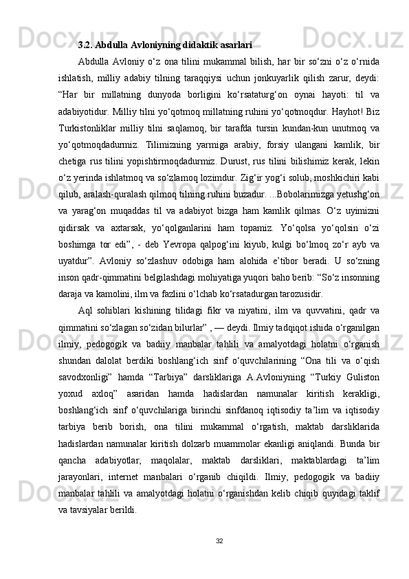 3.2. Abdulla Avloniyning didaktik  asarlari
Abdulla   Avloniy   o‘z   ona   tilini   mukammal   bilish,   har   bir   so‘zni   o‘z   o‘rnida
ishlatish,   milliy   adabiy   tilning   taraqqiysi   uchun   jonkuyarlik   qilish   zarur,   deydi:
“Har   bir   millatning   dunyoda   borligini   ko‘rsataturg‘on   oynai   hayoti:   til   va
adabiyotidur. Milliy tilni yo‘qotmoq millatning ruhini yo‘qotmoqdur. Hayhot! Biz
Turkistonliklar   milliy   tilni   saqlamoq,   bir   tarafda   tursin   kundan-kun   unutmoq   va
yo‘qotmoqdadurmiz.   Tilimizning   yarmiga   arabiy,   forsiy   ulangani   kamlik,   bir
chetiga   rus   tilini   yopishtirmoqdadurmiz.   Durust,   rus   tilini   bilishimiz   kerak,   lekin
o‘z yerinda ishlatmoq va so‘zlamoq lozimdur. Zig‘ir yog‘i solub, moshkichiri kabi
qilub, aralash-quralash qilmoq tilning ruhini buzadur. ...Bobolarimizga yetushg‘on
va   yarag‘on   muqaddas   til   va   adabiyot   bizga   ham   kamlik   qilmas.   O‘z   uyimizni
qidirsak   va   axtarsak,   yo‘qolganlarini   ham   topamiz.   Yo‘qolsa   yo‘qolsin   o‘zi
boshimga   tor   edi”,   -   deb   Yevropa   qalpog‘ini   kiyub,   kulgi   bo‘lmoq   zo‘r   ayb   va
uyatdur”.   Avloniy   so‘zlashuv   odobiga   ham   alohida   e’tibor   beradi.   U   so‘zning
inson qadr-qimmatini belgilashdagi mohiyatiga yuqori baho berib: “So‘z insonning
daraja va kamolini, ilm va fazlini o‘lchab ko‘rsatadurgan tarozusidir. 
Aql   sohiblari   kishining   tilidagi   fikr   va   niyatini,   ilm   va   quvvatini,   qadr   va
qimmatini so‘zlagan so‘zidan bilurlar” , — deydi. Ilmiy tadqiqot ishida o‘rganilgan
ilmiy,   pedogogik   va   badiiy   manbalar   tahlili   va   amalyotdagi   holatni   o‘rganish
shundan   dalolat   berdiki   boshlang‘ich   sinf   o‘quvchilarining   “Ona   tili   va   o‘qish
savodxonligi”   hamda   “Tarbiya”   darsliklariga   A.Avloniyning   “Turkiy   Guliston
yoxud   axloq”   asaridan   hamda   hadislardan   namunalar   kiritish   kerakligi,
boshlang‘ich   sinf   o‘quvchilariga   birinchi   sinfdanoq   iqtisodiy   ta’lim   va   iqtisodiy
tarbiya   berib   borish,   ona   tilini   mukammal   o‘rgatish,   maktab   darsliklarida
hadislardan   namunalar   kiritish   dolzarb   muammolar   ekanligi   aniqlandi.   Bunda   bir
qancha   adabiyotlar,   maqolalar,   maktab   darsliklari,   maktablardagi   ta’lim
jarayonlari,   internet   manbalari   o‘rganib   chiqildi.   Ilmiy,   pedogogik   va   badiiy
manbalar   tahlili   va   amalyotdagi   holatni   o‘rganishdan   kelib   chiqib   quyidagi   taklif
va tavsiyalar berildi. 
32 