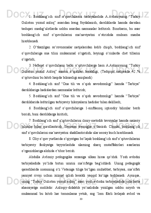1.   Boshlang‘ich   sinf   o‘quvchilarini   tarbiyalashda   A.Avloniyning   “Turkiy
Guliston   yoxud   axloq”   asaridan   keng   foydalanish,   darsliklarda   hamda   darsdan
tashqari   mashg‘ulotlarda   ushbu   asardan   namunalar   keltirish.   Binobarin,   bu   asar
boshlang‘ich   sinf   o‘quvchilarini   ma’naviyatini   o‘stirishda   muhum   manba
hisoblanadi. 
2.   O‘tkazilgan   so‘rovnomalar   natijalaridan   kelib   chiqib,   boshlang‘ich   sinf
o‘quvchilariga   ona   tilini   mukammal   o‘rgatish,   keyingi   o‘rinlarda   chet   tillarini
o‘rgatish; 
3.   Nafaqat   o‘quvchilarni   balki   o‘qituvchilarga   ham   A.Avloniyning   “Turkiy
Guliston   yoxud   Axloq”   asarini   o‘qishlari   kerakligi;   (Tadqiqot   natijasida   42   %
o‘qituvchini bu kitob haqida bilmasligi aniqlandi) 
4.   Boshlang‘ich   sinf   “Ona   tili   va   o‘qish   savodxonligi”   hamda   “Tarbiya”
darsliklariga hadislardan namunalar keltirish; 
5.   Boshlang‘ich   sinf   “Ona   tili   va   o‘qish   savodxonligi”   hamda   “Tarbiya”
darsliklarida keltirilgan tarbiyaviy hikoyalarni hadislar bilan dalillash; 
6.   Boshlang‘ich   sinf   o‘quvchilariga   1-sinfdanoq   iqtisodiy   bilimlar   berib
borish, buni darsliklarga kiritish; 
7. Boshlang‘ich sinf o‘qituvchilarini ilmiy-metodik tavsiyalar hamda nazariy
bilimlar   bilan   qurollantirish.   Semenar   treninglar   o‘tkazish.   Chunki,   boshlang‘ich
sinf o‘quvchilarini ma’naviyatini shakllantirishda ular asosiy kuch hisoblanadi. 
8. Oliy o‘quv yurtlarida o‘qiyotgan bo‘lajak boshlang‘ich sinf o‘qituvchilarini
tarbiyaviy   faoliyatga   tayyorlashda   ularning   sharq   mutaffakirlari   asarlarini
o‘rganishlariga alohida e’tibor berish.
Abdulla   Avloniy   pedogogika   soxasiga   ulkan   hissa   qo‘shdi.   Yosh   avlodni
tarbiyalashda   yo‘lida   butun   umrini   ma’rifatga   bag‘ishladi.   Uning   pedagogik
qarashlarida   insonning   o‘z   Vataniga   tiliga   bo‘lgan   muhabbat,   tarbiyasi,   ma’rifati
jamiyat   rivoji   uchun   xizmat   qilish   kerakli   yaqqol   ko‘zga   tashlanadi.   Ayniqsa,
uning  “Turkiy  Guliston  yoxud  axloq”  asari   yosh  avlodni  tarbiyalashda   juda  katta
ahamiyatga   molikdir.   Axloqiy-didaktik   yo‘nalishda   yozilgan   ushbu   noyob   va
mukammal   bu   kitob   har   tomonlama   yetuk,   sog   ‘lom   fikrli   kelajak   avlod   va
33 