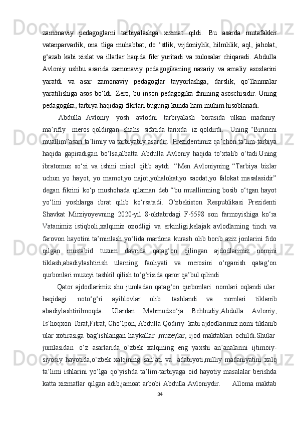zamonaviy   pedagoglarni   tarbiyalashga   xizmat   qildi.   Bu   asarda   mutafakkir
vatanparvarlik,   ona   tliga   muhabbat,   do   ‘stlik,   vijdoniylik,   hilmlilik,   aql,   jaholat,
g‘azab   kabi   xislat   va   illatlar   haqida   fikr   yuritadi   va   xulosalar   chiqaradi.   Abdulla
Avloniy   ushbu   asarida   zamonaviy   pedagogikaning   nazariy   va   amaliy   asoslarini
yaratdi   va   asar   zamonaviy   pedagoglar   tayyorlashga,   darslik,   qo‘llanmalar
yaratilishiga   asos   bo‘ldi.   Zero,   bu   inson   pedagogika   fanining   asoschisidir.   Uning
pedagogika, tarbiya haqidagi fikrlari bugungi kunda ham muhim hisoblanadi.
  Abdulla   Avloniy     yosh     avlodni     tarbiyalash     borasida   ulkan   madaniy  
ma’rifiy       meros   qoldirgan     shahs     sifatida   tarixda     iz   qoldirdi.       Uning   “Birincni
muallim”asari ta’limiy va tarbiyabiy asardir.    Prezidentimiz qa’chon ta’lim-tarbiya
haqida   gapiradigan   bo‘lsa,albatta   Abdulla   Avloniy   haqida   to‘xtalib   o‘tadi.Uning
ibratomuz   so‘zi   va   ishini   misol   qilib   aytdi:   “Men   Avloniyning   “Tarbiya   bizlar
uchun   yo   hayot,   yo   mamot,yo   najot,yohalokat,yo   saodat,yo   falokat   masalasidir”
degan   fikrini   ko‘p   mushohada   qilaman   deb   “bu   muallimning   bosib   o‘tgan   hayot
yo‘lini   yoshlarga   ibrat   qilib   ko‘rsatadi.   O‘zbekiston   Respublikasi   Prezidenti
Shavkat   Mirziyoyevning   2020-yil   8-oktabrdagi   F-5598   son   farmoyishiga   ko‘ra
Vatanimiz   istiqboli,xalqimiz   ozodligi   va   erkinligi,kelajak   avlodlarning   tinch   va
farovon hayotini  ta’minlash  yo‘lida mardona  kurash  olib borib aziz  jonlarini  fido
qilgan   mustabid   tuzum   davrida   qatag‘on   qilingan   ajdodlarimiz   nomini
tiklash,abadiylashtirish   ularning   faoliyati   va   merosini   o‘rganish   qatag‘on
qurbonlari muzeyi tashkil qilish to‘g‘risida qaror qa’bul qilindi
Qator   ajdodlarimiz   shu   jumladan   qatag‘on   qurbonlari     nomlari   oqlandi   ular  
haqidagi     noto‘g‘ri   ayiblovlar   olib     tashlandi   va     nomlari   tiklanib
abadiylashtirilmoqda.   Ulardan   Mahmudxo‘ja   Behbudiy,Abdulla   Avloniy,
Is’hoqxon    Ibrat,Fitrat, Cho‘lpon, Abdulla Qodiriy    kabi ajdodlarimiz nomi tiklanib
ular   xotirasiga   bag‘ishlangan   haykallar   ,muzeylar,   ijod   maktablari   ochildi.Shular  
jumlasidan     o‘z   asarlarida   o‘zbek   xalqining   eng   yaxshi   an’analarini   ijtimoiy-
siyosiy   hayotida,o‘zbek   xalqining   san’ati   va     adabiyoti,milliy   madaniyatini   xalq
ta’limi   ishlarini   yo‘lga   qo‘yishda   ta’lim-tarbiyaga   oid   hayotiy   masalalar   berishda
katta xizmatlar qilgan adib,jamoat arbobi Abdulla Avloniydir.         Alloma maktab
34 