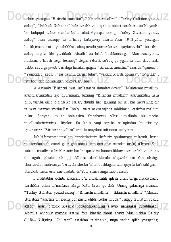 uchun   yaratgan   “Birinchi   muallim”,   “Ikkinchi   muallim”   “Turkiy   Guliston   yoxud
axloq”,    “Maktab Gulistoni” kabi darslik va o‘qish kitoblari xarakterli bo‘lib,yaxlit
bir   tadqiqot   uchun   manba   bo‘la   oladi.Ayniqsa   uning   “Turkiy   Guliston   yoxud
axloq”   asari   axloqiy   va   ta’limiy   tarbiyaviy   asardir.Asar   1913-yilda   yozilgan
bo‘lib,insonlarni   “yaxshilikka   chaqiruvchi,yomonlardan   qaytaruvchi”   bir   ilm-
axloq   haqida   fikr   yuritiladi.   Muallif   bu   kitob   boshlanishiga   “Man   xastayomu
millatim   o‘lmish   nega   bemorq”   degan   retorik   so‘roq   qo‘ygan   va   asar   davomida
ushbu savolga javob berishga harakat qilgan. “Birincni muallim” asarida “qanoat”,    
“Yomonliq jazosi”, “zar qadrini zargar bilar”, “yaxshilik erda qolmas”, “to‘grilik’’,
“ittifoq” deb nomlangan    xikoyalari    bor..
  A.Avloniy “Birincni muallim”asarida shunday deydi:” “Muhtaram muallim  
afandilarimizdan   rijo   qilurmanki,   bizning   “Birincni   muallim”   asarimizdan   ham
olib,   tajriba   qilib   o‘qitib   ko‘rsalar,   chunki   har     gulning   bir   isi,   har   mevaning   bir
ta’m va mazzasi vordur.Bu    “bo‘y’’ va ta’m esa tajriba sohiblarini kashf va ma’lum
o‘lur.   Shoyad,   millat   bolalarina   foidabaxsh   o‘lur   umidinda   bir   necha
muallimlarimizning   iltijolari   ila   ko‘b   vaqt   tajriba   so‘ngindan   bu   risolayi
ojizonamni “Birincni muallim” ismi-la maydoni intishora    qo‘ydim.
  Ma’rifatparvar   muallim   birodarlarimiz   iltifotsiz   qoldurmasalar   kerak.   Inson
nuqsondan   xoli   emasligi   qilgon   amali   ham   qusur   va   xatodan   ori(u)   o‘lmas.   Shul
sababli muallim afandilarimiz har bir qusur va kamchiliklarimdan tanbih va tanqid
ila   ogoh   qilsalar   edi”.[2]   Alloma   darsliklarida   o‘quvchilarni   ilm   olishga
chorlovchi, motivasiya beruvchi sherlar bilan boshlagan, ular quyida ko‘rsatilgan; -
Shavkati inson erur ilm-u adab, -E’tibor etmas anga mol-u nasab.      
U   maktablar   ochib,   shaxsan   o zi   muallimlik   qilish   bilan   birga   maktablarniʻ
darsliklar   bilan   ta minlash   ishiga   katta   hissa   qo shdi.   Uning   qalamiga   mansub	
ʼ ʻ
“Turkiy Guliston yoxud axloq”, “Birinchi muallim”, “Ikkinchi muallim” “Maktab
Gulistoni “asarlari bir necha bor nashr etildi. Bular ichida “Turkiy Guliston yoxud
axloq”   asari   o zbek   klassik   pedagogikasining   ajoyib   namunasi   hisoblanadi.	
ʻ
Abdulla   Avloniy   mazkur   asarni   fors   klassik   shoiri   shayx   Muslihiddin   Sa diy	
ʼ
(1184–1310)ning   “Guliston”   asaridan   ta sirlanib,   unga   taqlid   qilib   yozganligi	
ʼ
35 