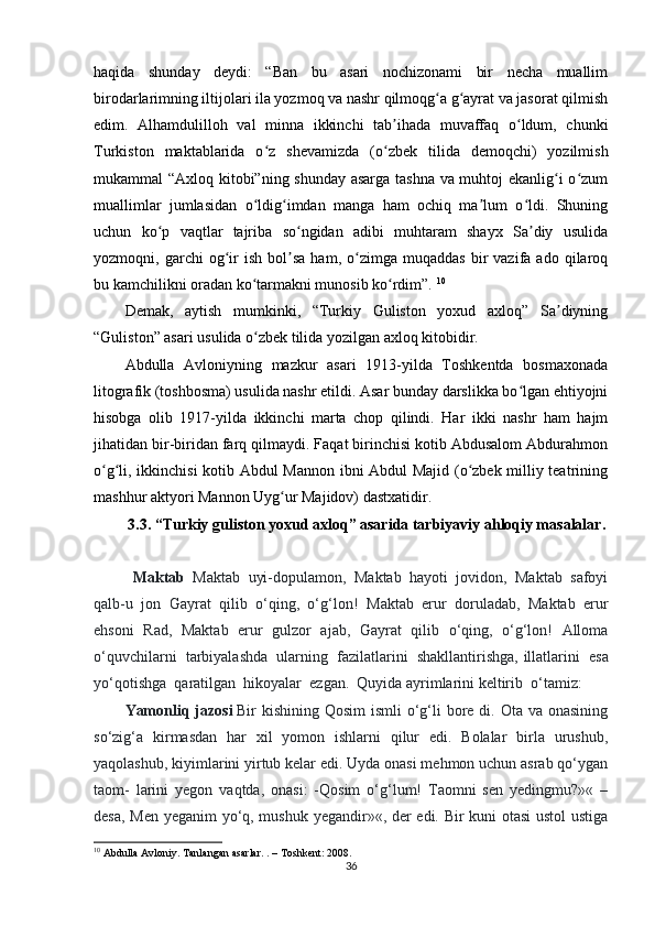 haqida   shunday   deydi:   “Ban   bu   asari   nochizonami   bir   necha   muallim
birodarlarimning iltijolari ila yozmoq va nashr qilmoqg a g ayrat va jasorat qilmishʻ ʻ
edim.   Alhamdulilloh   val   minna   ikkinchi   tab ihada   muvaffaq   o ldum,   chunki	
ʼ ʻ
Turkiston   maktablarida   o z   shevamizda   (o zbek   tilida   demoqchi)   yozilmish	
ʻ ʻ
mukammal “Axloq kitobi”ning shunday asarga tashna va muhtoj ekanlig i o zum	
ʻ ʻ
muallimlar   jumlasidan   o ldig imdan   manga   ham   ochiq   ma lum   o ldi.   Shuning	
ʻ ʻ ʼ ʻ
uchun   ko p   vaqtlar   tajriba   so ngidan   adibi   muhtaram   shayx   Sa diy   usulida	
ʻ ʻ ʼ
yozmoqni,  garchi   og ir   ish   bol sa   ham,  o zimga   muqaddas   bir   vazifa  ado   qilaroq	
ʻ ʼ ʻ
bu kamchilikni oradan ko tarmakni munosib ko rdim”. 	
ʻ ʻ 10
Demak,   aytish   mumkinki,   “Turkiy   Guliston   yoxud   axloq”   Sa diyning	
ʼ
“Guliston” asari usulida o zbek tilida yozilgan axloq kitobidir. 	
ʻ
Abdulla   Avloniyning   mazkur   asari   1913-yilda   Toshkentda   bosmaxonada
litografik (toshbosma) usulida nashr etildi. Asar bunday darslikka bo lgan ehtiyojni	
ʻ
hisobga   olib   1917-yilda   ikkinchi   marta   chop   qilindi.   Har   ikki   nashr   ham   hajm
jihatidan bir-biridan farq qilmaydi. Faqat birinchisi kotib Abdusalom Abdurahmon
o g li, ikkinchisi kotib Abdul Mannon ibni Abdul Majid (o zbek milliy teatrining	
ʻ ʻ ʻ
mashhur aktyori Mannon Uyg ur Majidov) dastxatidir.	
ʻ                    
3.3. “Turkiy guliston yoxud axloq” asarida tarbiyaviy ahloqiy masalalar .
  Maktab     Maktab   uyi-dopulamon,   Maktab   hayoti   jovidon,   Maktab   safoyi
qalb-u   jon   Gayrat   qilib   o‘qing,   o‘g‘lon!   Maktab   erur   doruladab,   Maktab   erur
ehsoni   Rad,   Maktab   erur   gulzor   ajab,   Gayrat   qilib   o‘qing,   o‘g‘lon!   Alloma
o‘quvchilarni     tarbiyalashda     ularning     fazilatlarini     shakllantirishga, illatlarini     esa
yo‘qotishga    qaratilgan    hikoyalar    ezgan.    Quyida ayrimlarini keltirib    o‘tamiz:  
Yamonliq jazosi   Bir kishining Qosim  ismli  o‘g‘li bore di. Ota va onasining
so‘zig‘a   kirmasdan   har   xil   yomon   ishlarni   qilur   edi.   Bolalar   birla   urushub,
yaqolashub, kiyimlarini yirtub kelar edi. Uyda onasi mehmon uchun asrab qo‘ygan
taom-   larini   yegon   vaqtda,   onasi:   -Qosim   o‘g‘lum!   Taomni   sen   yedingmu?»«   –
desa, Men yeganim yo‘q, mushuk yegandir»«, der edi. Bir kuni otasi ustol ustiga
10
 Abdulla Avloniy. Tanlangan asarlar. . – Toshkent: 2008.
36 