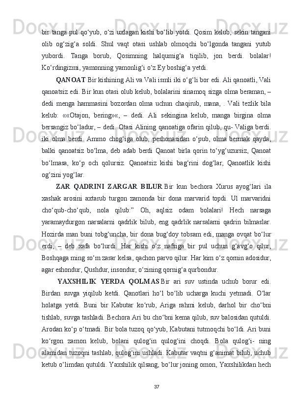 bir  tanga  pul  qo‘yub, o‘zi  uxlagan kishi  bo‘lib yotdi. Qosim  kelub, sekin  tangani
olib   og‘zig‘a   soldi.   Shul   vaqt   otasi   ushlab   olmoqchi   bo‘lgonda   tangani   yutub
yubordi.   Tanga   borub,   Qosimning   halqumig‘a   tiqilib,   jon   berdi.   bolalar!
Ko‘rdingizmi, yamonning yamonlig‘i o‘z Ey boshig‘a yetdi.  
QANOAT   Bir kishining Ali va Vali ismli iki o‘g‘li bor edi. Ali qanoatli, Vali
qanoatsiz edi. Bir kun otasi olub kelub, bolalarini sinamoq sizga olma beraman, –
dedi   menga   hammasini   bozordan   olma   uchun   chaqirub,   mana,   .   Vali   tezlik   bila
kelub:   ««Otajon,   bering»«,   –   dedi.   Ali   sekingina   kelub,   manga   birgina   olma
bersangiz bo‘ladur, – dedi. Otasi Alining qanoatiga ofarin qilub, qu- Valiga berdi.
iki   olma   berdi.   Ammo   chog‘iga   olub,   peshonasidan   o‘pub,   olma   bermak   qayda,
balki   qanoatsiz   bo‘lma,   deb   adab   berdi   Qanoat   birla   qorin   to‘yg‘uzursiz,   Qanoat
bo‘lmasa,   ko‘p   och   qolursiz.   Qanoatsiz   kishi   bag‘rini   dog‘lar,   Qanoatlik   kishi
og‘zini yog‘lar.  
ZAR   QADRINI   ZARGAR   BILUR   Bir   kun   bechora   Xurus   ayog‘lari   ila
xashak   arosini   axtarub   turgon   zamonda   bir   dona   marvarid   topdi.   Ul   marvaridni
cho‘qub-cho‘qub,   nola   qilub:”   Oh,   aqlsiz   odam   bolalari!   Hech   narsaga
yaramaydurgon   narsalarni   qadrlik   bilub,   eng   qadrlik   narsalarni   qadrin   bilmaslar.
Hozirda man buni  tobg‘uncha,  bir  dona bug‘doy tobsam  edi, manga  ovqat  bo‘lur
erdi,   –   deb   xafa   bo‘lurdi.   Har   kishi   o‘z   nafsiga   bir   pul   uchun   g‘avg‘o   qilur,
Boshqaga ming so‘m zarar kelsa, qachon parvo qilur. Har kim o‘z qornin adosidur,
agar eshondur, Qushdur, insondur, o‘zining qornig‘a qurbondur.
  YAXSHILIK   YERDA   QOLMAS   Bir   ari   suv   ustinda   uchub   borur   edi.
Birdan   suvga   yiqilub   ketdi.   Qanotlari   ho‘l   bo lib   ucharga   kuchi   yetmadi.   O larʻ ʻ
holatga   yetdi.   Buni   bir   Kabutar   ko rub,   Ariga   rahmi   kelub,   darhol   bir   cho‘bni	
ʻ
tishlab, suvga tashladi. Bechora Ari bu cho bni kema qilub, suv balosidan qutuldi.	
ʻ
Arodan ko‘p o‘tmadi. Bir bola tuzoq qo‘yub, Kabutani tutmoqchi bo‘ldi. Ari buni
ko rgon   zamon   kelub,   bolani   qulog‘in   qulog‘ini   choqdi.   Bola   qulog‘i-   ning	
ʻ
alamidan tuzoqni tashlab, qulog‘ini ushladi. Kabutar vaqtni g‘animat bilub, uchub
ketub o‘limdan qutuldi. Yaxshilik qilsang, bo‘lur joning omon, Yaxshilikdan hech
37 