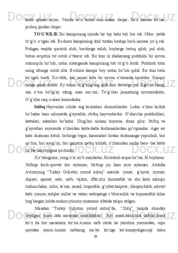 kishi   qilmas   ziyon,   Yaxshi   so‘z   birlan   ilon   indan   chiqar,   So‘z   yamon   bo‘lsa,
pichoq qindan chiqar.  
TO‘G‘RILIK   Bir   kampirning   uyinda   bir   tup   balx   tuti   bor   edi.   Niho-   yatda
to‘g‘ri  o‘sgan edi. Bechora kampirning shul  tutdan boshqa hech narsasi  yo‘q edi.
Pishgan   vaqtda   qurutub   olub,   bordonga   solub,   boylarga   tortuq   qilub,   pul   olub,
butun   avqotini   tut   sotub   o‘tkarur   edi.   Bir   kun   ul   shaharning   podshohi   bir   ayvon
solmoqchi   bo‘lub,   ustun   oxtarganda   kampirning   tuti   to‘g‘ri   keldi.   Podshoh   tutni
ming   oltunga   sotub   oldi.   Bechora   kampir   boy   xotun   bo‘lub   qoldi.   Bir   kun   tutni
ko rgali   bordi.   Ko‘rdiki,   tuti   jannat   kabi   bir   ayvon   o rtasinda   turubdur.   Kampirʻ ʻ
tutiga qarab dediki: Ey tutim, to‘g‘rilig‘ing qildi bizi davlatga yor, Egri bo‘lsang,
san   o‘tun   bo‘lg‘ay   eding,   man   xor-zor,   To‘g‘rilar   jannatning   ayvonindadur,
O‘g‘rilar ranj-u alam konindadur.  
Ittifoq   Hayvonlar   ichida   eng   kichiklari   chumolilardur.   Lekin   o‘zlari   kichik
bo‘lsalar   ham   nihoyatda   g‘ayratlik,   ittifoq   hayvonlardur.   O‘zlaricha   podshohlari,
kattalari,   askarlari   bo‘ladur.   Ulug‘lari   nimani   buyursa,   shuni   qilur.   Ittifoq   va
g‘ayratlari   soyasinda   o‘zlaridan   katta-katta   dushmanlardan   qo‘rqmaslar.   Agar   ari
kabi dushman kelub, birlariga tegsa, hammalari birdan dushmanga yopushub, biri
qo‘lini, biri ayog‘ini, biri qanotini qattiq tishlab, o‘zlarindan necha baro- bar katta
bo‘lsa ham tezgina qochurlar.
  Ko‘rdingizmi, yung o‘zi xo‘b maydadur, Birlashub arqon bo‘lsa, fil boylanur.
Ittifoqa   kuch-quvvat   kor   aylamas,   Ittifoqa   jin   ham   ozor   aylamas.   Abdulla
Avloniynig   “Turkiy   Guliston   yoxud   axloq”   asarida     yonat,     g‘ayrat,   riyozat,
shijoat,   qanoat,   sabr,   nafs,   vijdon,   iffat,oliy   himmatlik   va   shu   kabi   axloqiy
tushunchalar, zulm, ta’ma, xasad, loqaydlik, g‘iybat,haqorat, chaqimchilik, adovat
kabi   yomon   xulqlar   millat   va   vatan   sadoqatiga   e’tiborsizlik   va   bepisandlik   bilan
bog‘langan holda muhim ijtimoiy muammo sifatida talqin etilgan 
.Masalan   “Turkiy   Guliston   yoxud   axloq”da,     “Xulq”     haqida   shunday
deyilgan:   Inson   ikki   narsadan   murakkabdir.       Biri   jasad,ikkinchisi   nafsdir.Jasad
ko‘z   ila   bor   narsalarni   ko‘rur.Ammo   nafs   idrok   ila   yaxshini   yomondan,   oqni
qoradan   ayirur.Ammo   nafsning   sur’ati   ko‘zga   ko‘rinmaydigan.aql   bilan
38 