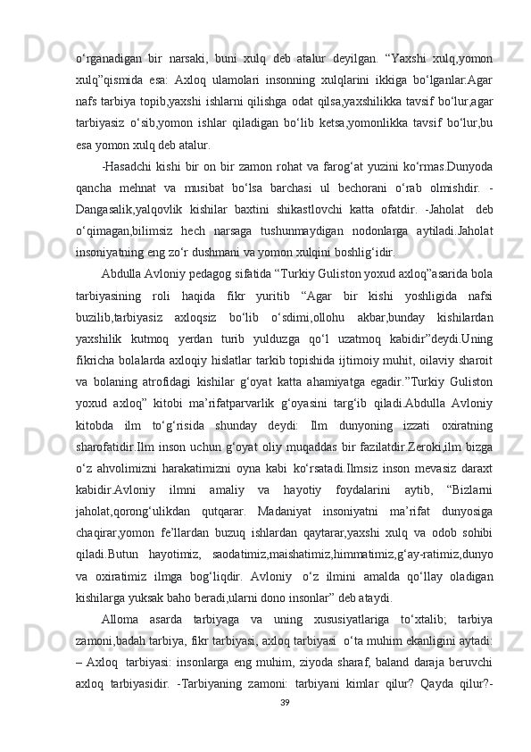 o‘rganadigan   bir   narsaki,   buni   xulq   deb   atalur   deyilgan.   “Yaxshi   xulq,yomon
xulq”qismida   esa:   Axloq   ulamolari   insonning   xulqlarini   ikkiga   bo‘lganlar:Agar
nafs tarbiya topib,yaxshi  ishlarni qilishga odat  qilsa,yaxshilikka tavsif  bo‘lur,agar
tarbiyasiz   o‘sib,yomon   ishlar   qiladigan   bo‘lib   ketsa,yomonlikka   tavsif   bo‘lur,bu
esa yomon xulq deb atalur. 
-Hasadchi   kishi   bir   on   bir   zamon   rohat   va   farog‘at   yuzini   ko‘rmas.Dunyoda
qancha   mehnat   va   musibat   bo‘lsa   barchasi   ul   bechorani   o‘rab   olmishdir.   -
Dangasalik,yalqovlik   kishilar   baxtini   shikastlovchi   katta   ofatdir.   -Jaholat     deb
o‘qimagan,bilimsiz   hech   narsaga   tushunmaydigan   nodonlarga   aytiladi.Jaholat
insoniyatning eng zo‘r dushmani va yomon xulqini boshlig‘idir. 
Abdulla Avloniy pedagog sifatida “Turkiy Guliston yoxud axloq”asarida bola
tarbiyasining   roli   haqida   fikr   yuritib   “Agar   bir   kishi   yoshligida   nafsi
buzilib,tarbiyasiz   axloqsiz   bo‘lib   o‘sdimi,ollohu   akbar,bunday   kishilardan
yaxshilik   kutmoq   yerdan   turib   yulduzga   qo‘l   uzatmoq   kabidir”deydi.Uning
fikricha bolalarda axloqiy hislatlar  tarkib topishida ijtimoiy muhit, oilaviy sharoit
va   bolaning   atrofidagi   kishilar   g‘oyat   katta   ahamiyatga   egadir.”Turkiy   Guliston
yoxud   axloq”   kitobi   ma’rifatparvarlik   g‘oyasini   targ‘ib   qiladi.Abdulla   Avloniy
kitobda   ilm   to‘g‘risida   shunday   deydi:   Ilm   dunyoning   izzati   oxiratning
sharofatidir.Ilm   inson   uchun   g‘oyat   oliy   muqaddas   bir   fazilatdir.Zeroki,ilm   bizga
o‘z   ahvolimizni   harakatimizni   oyna   kabi   ko‘rsatadi.Ilmsiz   inson   mevasiz   daraxt
kabidir.Avloniy   ilmni   amaliy   va   hayotiy   foydalarini   aytib,   “Bizlarni
jaholat,qorong‘ulikdan   qutqarar.   Madaniyat   insoniyatni   ma’rifat   dunyosiga
chaqirar,yomon   fe’llardan   buzuq   ishlardan   qaytarar,yaxshi   xulq   va   odob   sohibi
qiladi.Butun   hayotimiz,   saodatimiz,maishatimiz,himmatimiz,g‘ay-ratimiz,dunyo
va   oxiratimiz   ilmga   bog‘liqdir.   Avloniy     o‘z   ilmini   amalda   qo‘llay   oladigan
kishilarga yuksak baho beradi,ularni dono insonlar” deb ataydi. 
Alloma   asarda   tarbiyaga   va   uning   xususiyatlariga   to‘xtalib;   tarbiya
zamoni,badah tarbiya, fikr tarbiyasi, axloq tarbiyasi    o‘ta muhim ekanligini aytadi:
–   Axloq     tarbiyasi:   insonlarga   eng   muhim,   ziyoda   sharaf,   baland   daraja   beruvchi
axloq   tarbiyasidir.   -Tarbiyaning   zamoni:   tarbiyani   kimlar   qilur?   Qayda   qilur?-
39 