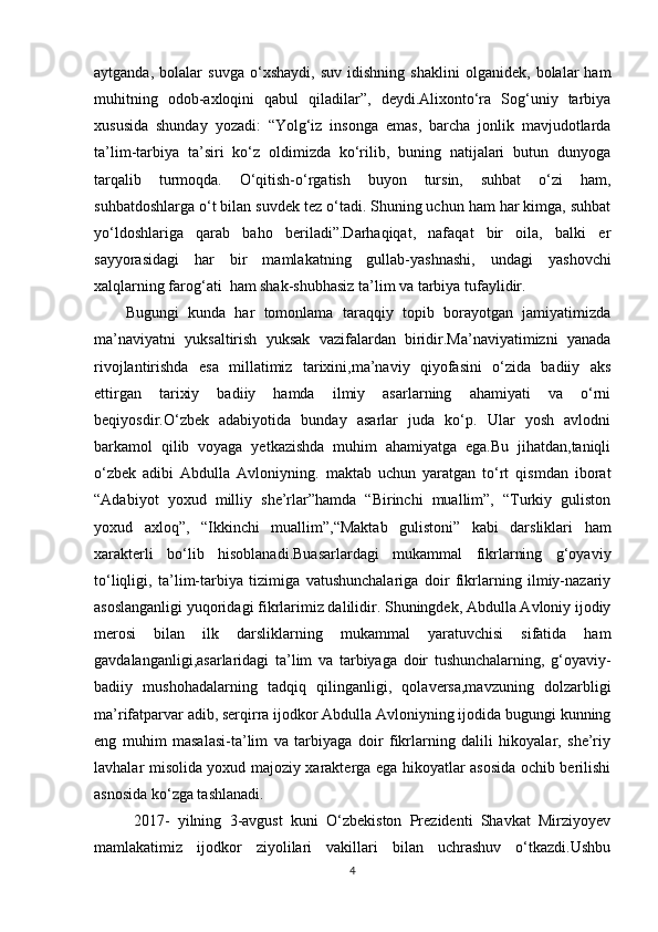 aytganda,   bolalar   suvga   o‘xshaydi,   suv   idishning   shaklini   olganidek,   bolalar   ham
muhitning   odob-axloqini   qabul   qiladilar”,   deydi.Alixonto‘ra   Sog‘uniy   tarbiya
xususida   shunday   yozadi:   “Yolg‘iz   insonga   emas,   barcha   jonlik   mavjudotlarda
ta’lim-tarbiya   ta’siri   ko‘z   oldimizda   ko‘rilib,   buning   natijalari   butun   dunyoga
tarqalib   turmoqda.   O‘qitish-o‘rgatish   buyon   tursin,   suhbat   o‘zi   ham,
suhbatdoshlarga o‘t bilan suvdek tez o‘tadi. Shuning uchun ham har kimga, suhbat
yo‘ldoshlariga   qarab   baho   beriladi”.Darhaqiqat,   nafaqat   bir   oila,   balki   er
sayyorasidagi   har   bir   mamlakatning   gullab-yashnashi,   undagi   yashovchi
xalqlarning farog‘ati  ham shak-shubhasiz ta’lim va tarbiya tufaylidir.
Bugungi   kunda   har   tomonlama   taraqqiy   topib   borayotgan   jamiyatimizda
ma’naviyatni   yuksaltirish   yuksak   vazifalardan   biridir.Ma’naviyatimizni   yanada
rivojlantirishda   esa   millatimiz   tarixini,ma’naviy   qiyofasini   o‘zida   badiiy   aks
ettirgan   tarixiy   badiiy   hamda   ilmiy   asarlarning   ahamiyati   va   o‘rni
beqiyosdir.O‘zbek   adabiyotida   bunday   asarlar   juda   ko‘p.   Ular   yosh   avlodni
barkamol   qilib   voyaga   yetkazishda   muhim   ahamiyatga   ega.Bu   jihatdan,taniqli
o‘zbek   adibi   Abdulla   Avloniyning.   maktab   uchun   yaratgan   to‘rt   qismdan   iborat
“Adabiyot   yoxud   milliy   she’rlar”hamda   “Birinchi   muallim”,   “Turkiy   guliston
yoxud   axloq”,   “Ikkinchi   muallim”,“Maktab   gulistoni”   kabi   darsliklari   ham
xarakterli   bo‘lib   hisoblanadi.Buasarlardagi   mukammal   fikrlarning   g‘oyaviy
to‘liqligi,   ta’lim-tarbiya   tizimiga   vatushunchalariga   doir   fikrlarning   ilmiy-nazariy
asoslanganligi yuqoridagi fikrlarimiz dalilidir. Shuningdek, Abdulla Avloniy ijodiy
merosi   bilan   ilk   darsliklarning   mukammal   yaratuvchisi   sifatida   ham
gavdalanganligi,asarlaridagi   ta’lim   va   tarbiyaga   doir   tushunchalarning,   g‘oyaviy-
badiiy   mushohadalarning   tadqiq   qilinganligi,   qolaversa,mavzuning   dolzarbligi
ma’rifatparvar adib, serqirra ijodkor Abdulla Avloniyning ijodida bugungi kunning
eng   muhim   masalasi-ta’lim   va   tarbiyaga   doir   fikrlarning   dalili   hikoyalar,   she’riy
lavhalar misolida yoxud majoziy xarakterga ega hikoyatlar asosida ochib berilishi
asnosida ko‘zga tashlanadi.
  2017-   yilning   3-avgust   kuni   O‘zbekiston   Prezidenti   Shavkat   Mirziyoyev
mamlakatimiz   ijodkor   ziyolilari   vakillari   bilan   uchrashuv   o‘tkazdi.Ushbu
4 