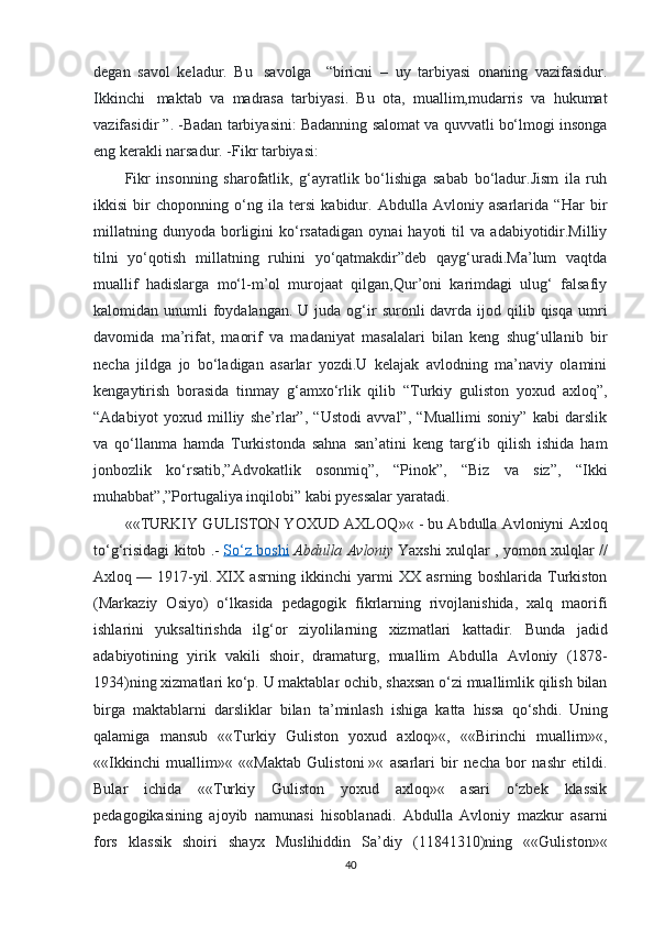 degan   savol   keladur.   Bu     savolga       “biricni   –   uy   tarbiyasi   onaning   vazifasidur.
Ikkinchi     maktab   va   madrasa   tarbiyasi.   Bu   ota,   muallim,mudarris   va   hukumat
vazifasidir ”. -Badan tarbiyasini: Badanning salomat va quvvatli bo‘lmogi insonga
eng kerakli narsadur. -Fikr tarbiyasi: 
Fikr   insonning   sharofatlik,   g‘ayratlik   bo‘lishiga   sabab   bo‘ladur.Jism   ila   ruh
ikkisi   bir   choponning   o‘ng   ila   tersi   kabidur.   Abdulla   Avloniy   asarlarida   “Har   bir
millatning   dunyoda   borligini   ko‘rsatadigan   oynai   hayoti   til   va   adabiyotidir.Milliy
tilni   yo‘qotish   millatning   ruhini   yo‘qatmakdir”deb   qayg‘uradi.Ma’lum   vaqtda
muallif   hadislarga   mo‘l-m’ol   murojaat   qilgan,Qur’oni   karimdagi   ulug‘   falsafiy
kalomidan unumli   foydalangan.  U  juda og‘ir   suronli  davrda  ijod qilib qisqa  umri
davomida   ma’rifat,   maorif   va   madaniyat   masalalari   bilan   keng   shug‘ullanib   bir
necha   jildga   jo   bo‘ladigan   asarlar   yozdi.U   kelajak   avlodning   ma’naviy   olamini
kengaytirish   borasida   tinmay   g‘amxo‘rlik   qilib   “Turkiy   guliston   yoxud   axloq”,
“Adabiyot   yoxud   milliy   she’rlar”,   “Ustodi   avval”,   “Muallimi   soniy”   kabi   darslik
va   qo‘llanma   hamda   Turkistonda   sahna   san’atini   keng   targ‘ib   qilish   ishida   ham
jonbozlik   ko‘rsatib,”Advokatlik   osonmiq”,   “Pinok”,   “Biz   va   siz”,   “Ikki
muhabbat”,”Portugaliya inqilobi” kabi pyessalar yaratadi .
«« TURKIY GULISTON YOXUD AXLOQ »« - bu Abdulla Avloniyni Axloq
to‘g‘risidagi kitob .-   So‘z boshi   Abdulla Avloniy   Yaxshi xulqlar , yomon xulqlar //
Axloq   —   1917-yil.   XIX   asrning   ikkinchi   yarmi   XX   asrning   boshlarida   Turkiston
(Markaziy   Osiyo)   o‘lkasida   pedagogik   fikrlarning   rivojlanishida,   xalq   maorifi
ishlarini   yuksaltirishda   ilg‘or   ziyolilarning   xizmatlari   kattadir.   Bunda   jadid
adabiyotining   yirik   vakili   shoir ,   dramaturg ,   muallim   Abdulla   Avloniy   (1878-
1934) ning   xizmatlari   ko ‘ p .  U   maktablar   ochib ,  shaxsan   o ‘ zi   muallimlik   qilish   bilan
birga   maktablarni   darsliklar   bilan   ta ’ minlash   ishiga   katta   hissa   qo ‘ shdi .   Uning
qalamiga   mansub   ««Turkiy   Guliston   yoxud   axloq»«,   ««Birinchi   muallim»«,
««Ikkinchi   muallim»«   ««Maktab   Gulistoni   »«   asarlari   bir   necha   bor   nashr   etildi.
Bular   ichida   ««Turkiy   Guliston   yoxud   axloq»«   asari   o‘zbek   klassik
pedagogikasining   ajoyib   namunasi   hisoblanadi.   Abdulla   Avloniy   mazkur   asarni
fors   klassik   shoiri   shayx   Muslihiddin   Sa’diy   (11841310)ning   ««Guliston»«
40 