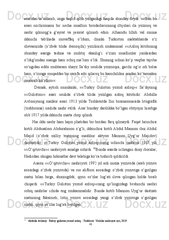 asaridan ta’sirlanib, unga taqlid qilib yozganligi haqida shunday deydi: ««Ban bu
asari   nochizonami   bir   necha   muallim   birodarlarimning   iltijolari   ila   yozmoq   va
nashr   qilmoqg‘a   g‘ayrat   va   jasorat   qilmish   edim.   Alhamdu   lilloh   val   minna
ikkinchi   tab'ihada   muvaffaq   o‘ldum,   chunki   Turkiston   maktablarida   o‘z
shevamizda   (o‘zbek   tilida   demoqchi)   yozilmish   mukammal   ««Axloq   kitobining
shunday   asarga   tashna   va   muhtoj   ekanlig‘i   o‘zum   muallimlar   jumlasidan
o‘ldig‘imdan manga ham ochiq ma’lum o‘ldi. Shuning uchun ko‘p vaqtlar tajriba
so‘ngidan  adibi   muhtaram   shayx   Sa’diy  usulida   yozmoqni,   garchi   og‘ir   ish   bolsa
ham, o‘zimga muqaddas bir vazifa ado qilaroq bu kamchilikni oradan ko‘tarmakni
munosib ko‘rdim»«.
  Demak,   aytish   mumkinki,   ««Turkiy   Guliston   yoxud   axloq»«   Sa’diyning
««Guliston»«   asari   usulida   o‘zbek   tilida   yozilgan   axloq   kitobidir.   Abdulla
Avloniyning   mazkur   asari   1913   yilda   Toshkentda   Ilin   bosmaxonasida   litografik
(toshbosma) usulida nashr etildi. Asar bunday darslikka bo‘lgan ehtiyojni hisobga
olib 1917 yilda ikkinchi marta chop qilindi. 
Har ikki nashr ham hajm jihatidan bir-biridan farq qilmaydi. Faqat birinchisi
kotib Abdusalom  Abdurahmon o‘g‘li, ikkinchisi  kotib Abdul  Mannon ibni Abdul
Majid   (o‘zbek   milliy   teatrining   mashhur   aktyori   Mannon   Uyg‘ur   Majidov)
dastxatidir.   ««Turkiy   Guliston   yoxud   axloq»«ning   uchinchi   nashrini   1967   yili
««O‘qituvchi»« nashriyoti amalga oshirdi.  11
Bunda asarda uchragan diniy iboralar,
Hadisdan olingan hikmatlar davr talabiga ko‘ra tushirib qoldirildi.  
  Asarni ««O‘qituvchi»« nashriyoti 1992 yil asli nusxa yozuvida (arab yozuvi
asosidagi   o‘zbek   yozuvida)   va   rus   alifbosi   asosidagi   o‘zbek   yozuviga   o‘girilgan
matni   bilan   birga,   shuningdek,   qiyin   so‘zlar   lug‘ati   ilova   qilingan   holda   bosib
chiqardi.   ««Turkiy   Guliston   yoxud   axloq»«ning   qo‘lingizdagi   beshinchi   nashri
sobiq   nashrlar   ichida   eng   mukammalidir.   Bunda   kotib   Mannon   Uyg‘ur   dastxati
matnining   faksimeli,   lotin   yozuvi   asosidagi   yangi   o‘zbek   yozuviga   o‘girilgan
matni, qiyin so‘zlar lug‘ati berilgan. 
11
  ?
  Abdulla Avloniy..Turkiy guliston yoxud axloq - Toshkent: Yoshlar nashriyot uyi, 2019.
41 