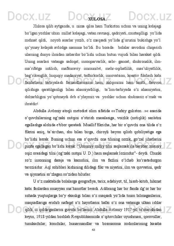 XULOSA .
Xulosa   qilib aytganda, u     nima qilsa ham  Turkiston  uchun va uning kelajagi
bo‘lgan yoshlar uhun    millat kelajagi, vatan ravnaqi, qadriyati, mustaqilligi    yo‘lida
mehnat   qildi,       noyob   asarlar   yozib,   o‘z   maqsadi   yo‘lida   g‘ururini   bukishga   yo‘l  
qo‘ymay   kelajak   avlodga   namuna   bo‘ldi.   Bu   borada         bolalar   savodini   chiqarish
ularning   dunyo  ilmidan   xabardor   bo‘lishi   uchun   butun  vujudi   bilan   harakat   qildi.
Uning   asarlari   vatanga   sadoqat,   insonparvarlik,   sabr-   ganoat,   shukronalik,   ilm-
ma’rifatga   intilish,   mafkuraviy   immunitet,   mehr-oqibatlilik,   mas’uliyatlilik,
bag‘rikenglik,   huquqiy   madaniyat,   tadbirkorlik,   innovatsion,   kreativ   fikrlash   kabi
fazilatlarni   tarbiyalash   farzandlarimizni   ham,   xalqimizni   ham   baxtli,   farovon
qilishiga   qaratilganligi   bilan   ahamiyatliligi,       ta’lim-tarbiyada   o‘z   ahamiyatini,
dolzarbligini   yo‘qotmaydi   deb   o‘ylaymiz   va     yoshlar   uchun   shubxasiz   o‘rnak   va
ibratdir!    
Abdulla  Avloniy  atoqli   metodist  olim   sifatida  ««Turkiy  guliston...»«  asarida
o‘quvchilarning   og‘zaki   nutqini   o‘stirish   masalasiga,   voizlik   (notiqlik)   san'atini
egallashga alohida e'tibor qaratadi. Muallif fikricha, har bir o‘quvchi ona tilida o‘z
fikrini   aniq,   ta’sirchan,   shu   bilan   birga,   chiroyli   bayon   qilish   qobiliyatiga   ega
bo‘lishi   kerak.   Buning   uchun   esa   o‘quvchi   ona   tilining   nozik,   go‘zal   jihatlarini
puxta egallagan bo‘lishi kerak:  “ Umumiy milliy tilni saqlamak ila barobar xususiy
oqiz orasidagi tilni (og‘zaki nutqni U. D.) ham saqlamak lozimdur ” - deydi. Chunki
so‘z   insonning   daraja   va   kamolini,   ilm   va   fazlini   o‘lchab   ko‘rsatadurgon
tarozisidur. Aql sohiblari kishining dilidagi fikr va niyatini, ilm va quvvatini, qadr
va qiymatini so‘zlagan so‘zidan bilurlar. 
U o‘z maktabida bolalarga geografiya, tarix, adabiyot, til, hisob-kitob, hikmat
kabi fanlardan muayyan ma’lumotlar beradi. Adibning har bir fanda ilg‘or har bir
sohada  yuqtuqlarga bo‘y ekanligi  bilan o‘z maqsadi  yo‘lida tinim  bilmaganlarini,
maqsadlariga   erishib   nafaqat   o‘z   hayotlarini   balki   o‘z   ona   vataniga   ulkan   ishlar
qilib, iz qoldirganlarini guvohi bo‘lamiz. Abdulla Avloniy 1917-yil to‘ntarishidan
keyin, 1918 - yildan boshlab Respublikamizda o‘qituvchilar uyushmasi, qorovullar,
tunukachilar,   konchilar,   hunarmandlar   va   bosmaxona   xodimlarining   kasaba
43 