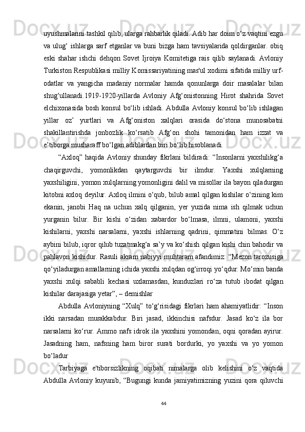 uyushmalarini tashkil qilib, ularga rahbarlik qiladi. Adib har doim o‘z vaqtini ezgu
va ulug‘ ishlarga sarf  etganlar  va buni bizga ham tavsiyalarida qoldirganlar. obiq
eski   shahar   ishchi   dehqon   Sovet   Ijroiya   Komitetiga   rais   qilib   saylanadi.   Avloniy
Turkiston Respublikasi milliy Komissariyatining mas'ul xodimi sifatida milliy urf-
odatlar   va   yangicha   madaniy   normalar   hamda   qonunlarga   doir   masalalar   bilan
shug‘ullanadi.1919-1920 - yillarda   Avloniy   Afg‘onistonning   Hirot   shahrida   Sovet
elchixonasida  bosh konsul  bo‘lib ishladi. Abdulla  Avloniy konsul  bo‘lib ishlagan
yillar   oz’   yurtlari   va   Afg‘oniston   xalqlari   orasida   do‘stona   munosabatni
shakillantirishda   jonbozlik   ko‘rsatib   Afg‘on   shohi   tamonidan   ham   izzat   va
e’tiborga musharaff bo‘lgan adiblardan biri bo‘lib hisoblanadi. 
“Axloq”   haqida   Avloniy   shunday   fikrlani   bildiradi:   “Insonlarni   yaxshilikg‘a
chaqirguvchi,   yomonlikdan   qaytarguvchi   bir   ilmdur.   Yaxshi   xulqlarning
yaxshiligini, yomon xulqlarning yomonligini dalil va misollar ila bayon qiladurgan
kitobni axloq deyilur. Axloq ilmini o‘qub, bilub amal qilgan kishilar o‘zining kim
ekanin,   janobi   Haq   na   uchun   xalq   qilganin,   yer   yuzida   nima   ish   qilmak   uchun
yurganin   bilur.   Bir   kishi   o‘zidan   xabardor   bo‘lmasa,   ilmni,   ulamoni,   yaxshi
kishilarni,   yaxshi   narsalarni,   yaxshi   ishlarning   qadrini,   qimmatini   bilmas.   O‘z
aybini bilub, iqror qilub tuzatmakg‘a sa’y va ko‘shish qilgan kishi chin bahodir va
pahlavon kishidur. Rasuli akram nabiyyi muhtaram afandimiz:   “ Mezon tarozusiga
qo‘yiladurgan amallarning ichida yaxshi xulqdan og‘irroqi yo‘qdur. Mo‘min banda
yaxshi   xulqi   sababli   kechasi   uxlamasdan,   kunduzlari   ro‘za   tutub   ibodat   qilgan
kishilar darajasiga yetar ” , – demishlar
Abdulla  Avloniyning  “Xulq”  to‘g‘risidagi  fikrlari   ham   ahamiyatlidir:  “Inson
ikki   narsadan   murakkabdur.   Biri   jasad,   ikkinchisi   nafsdur.   Jasad   ko‘z   ila   bor
narsalarni   ko‘rur.   Ammo   nafs   idrok   ila   yaxshini   yomondan,   oqni   qoradan   ayirur.
Jasadning   ham,   nafsning   ham   biror   surati   bordurki,   yo   yaxshi   va   yo   yomon
bo‘ladur
Tarbiyaga   e'tiborsizlikning   oqibati   nimalarga   olib   kelishini   o‘z   vaqtida
Abdulla   Avloniy   kuyunib,   “Bugungi   kunda   jamiyatimizning   yuzini   qora   qiluvchi
44 