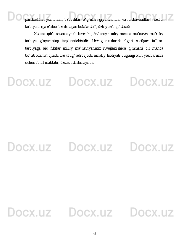 pastkashlar, yomonlar, beboshlar, o‘g‘rilar, giyohvandlar va nashavandlar... kecha
tarbiyalariga e'tibor berilmagan bolalardir”, deb yozib qoldiradi. 
Xulosa   qilib   shuni   aytish   lozimki,   Avloniy   ijodiy   merosi   ma’naviy-ma’rifiy
tarbiya   g‘oyasining   targ‘ibotchisidir.   Uning   asarlarida   ilgari   surilgan   ta’lim-
tarbiyaga   oid   fikrlar   milliy   ma’naviyatimiz   rivojlanishida   qimmatli   bir   manba
bo‘lib xizmat qiladi. Bu ulug‘ adib ijodi, amaliy faoliyati bugungi kun yoshlarimiz
uchun ibrat maktabi, desak adashmaymiz
45 