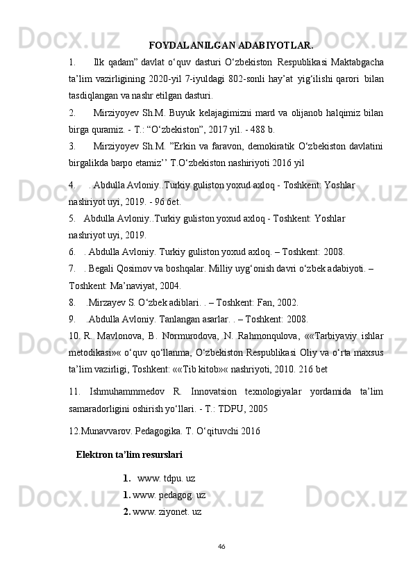 FOYDALANILGAN ADABIYOTLAR .
1. Ilk   qadam”   davlat   o‘quv   dasturi   O‘zbekiston     Respublikasi   Maktabgacha
ta’lim   vazirligining  2020-yil   7-iyuldagi   802-sonli  hay’at     yig‘ilishi   qarori     bilan
tasdiqlangan va nashr etilgan dasturi.
2. Mirziyoyev  Sh.M.  Buyuk   kelajagimizni   mard  va  olijanob  halqimiz  bilan
birga quramiz. - T.: “O‘zbekiston”, 2017 yil. - 488 b.
3. Mirziyoyev   Sh.M.   ”Erkin   va   faravon,   demokiratik   O‘zbekiston   davlatini
birgalikda barpo etamiz’’ T.O‘zbekiston nashiriyoti 2016 yil
4. . Abdulla Avloniy..Turkiy guliston yoxud axloq - Toshkent: Yoshlar 
nashriyot uyi, 2019. - 96 6et.
5. Abdulla Avloniy..Turkiy guliston yoxud axloq - Toshkent: Yoshlar 
nashriyot uyi, 2019. 
6. . Abdulla Avloniy. Turkiy guliston yoxud axloq. – Toshkent: 2008. 
7. . Begali Qosimov va boshqalar. Milliy uyg‘onish davri o‘zbek adabiyoti. – 
Toshkent: Ma’naviyat, 2004.
8.   .Mirzayev S. O‘zbek adiblari. . – Toshkent: Fan, 2002.
9.   .Abdulla Avloniy. Tanlangan asarlar. . – Toshkent: 2008.
10. R.   Mavlonova,   B.   Normurodova,   N.   Rahmonqulova,   ««Tarbiyaviy   ishlar
metodikasi»« o‘quv qo‘llanma, O‘zbekiston Respublikasi  Oliy va o‘rta maxsus
ta’lim vazirligi, Toshkent: ««Tib kitob»« nashriyoti, 2010. 216 bet
11.   Ishmuhammmedov   R.   Innovatsion   texnologiyalar   yordamida   ta’lim
samaradorligini oshirish yo‘llari. - Т.: TDPU, 2005
     12. Munаvvаrоv. Pеdаgоgikа. T. O‘qituvchi 2016
        Elektron ta’lim resurslari
1.   www. tdpu. uz
1. www. pedagog. uz
2. www. ziyonet. uz
46 
