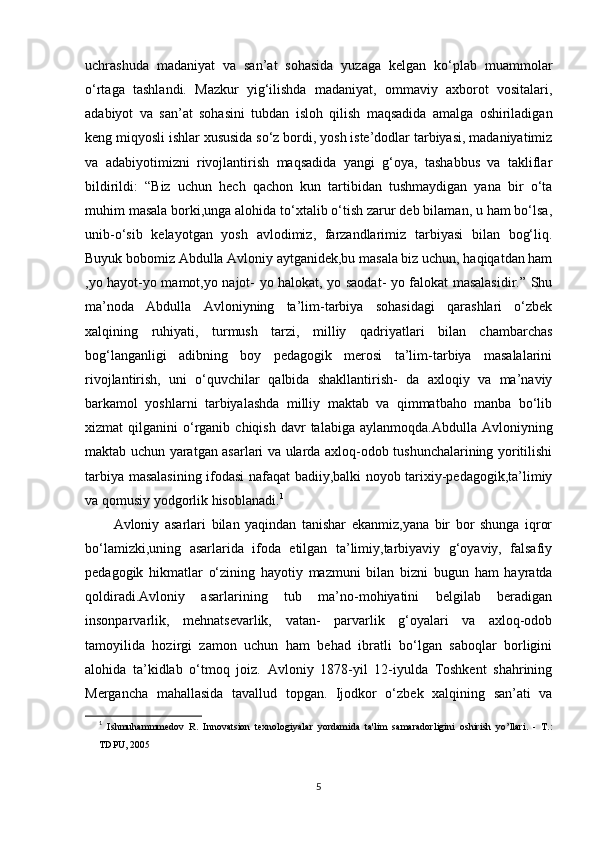 uchrashuda   madaniyat   va   san’at   sohasida   yuzaga   kelgan   ko‘plab   muammolar
o‘rtaga   tashlandi.   Mazkur   yig‘ilishda   madaniyat,   ommaviy   axborot   vositalari,
adabiyot   va   san’at   sohasini   tubdan   isloh   qilish   maqsadida   amalga   oshiriladigan
keng miqyosli ishlar xususida so‘z bordi, yosh iste’dodlar tarbiyasi, madaniyatimiz
va   adabiyotimizni   rivojlantirish   maqsadida   yangi   g‘oya,   tashabbus   va   takliflar
bildirildi:   “Biz   uchun   hech   qachon   kun   tartibidan   tushmaydigan   yana   bir   o‘ta
muhim masala borki,unga alohida to‘xtalib o‘tish zarur deb bilaman, u ham bo‘lsa,
unib-o‘sib   kelayotgan   yosh   avlodimiz,   farzandlarimiz   tarbiyasi   bilan   bog‘liq.
Buyuk bobomiz Abdulla Avloniy aytganidek,bu masala biz uchun, haqiqatdan ham
,yo hayot-yo mamot,yo najot- yo halokat, yo saodat- yo falokat masalasidir.” Shu
ma’noda   Abdulla   Avloniyning   ta’lim-tarbiya   sohasidagi   qarashlari   o‘zbek
xalqining   ruhiyati,   turmush   tarzi,   milliy   qadriyatlari   bilan   chambarchas
bog‘langanligi   adibning   boy   pedagogik   merosi   ta’lim-tarbiya   masalalarini
rivojlantirish,   uni   o‘quvchilar   qalbida   shakllantirish-   da   axloqiy   va   ma’naviy
barkamol   yoshlarni   tarbiyalashda   milliy   maktab   va   qimmatbaho   manba   bo‘lib
xizmat   qilganini   o‘rganib  chiqish  davr  talabiga  aylanmoqda.Abdulla   Avloniyning
maktab uchun yaratgan asarlari va ularda axloq-odob tushunchalarining yoritilishi
tarbiya masalasining ifodasi nafaqat badiiy,balki noyob tarixiy-pedagogik,ta’limiy
va qomusiy yodgorlik hisoblanadi. 1
Avloniy   asarlari   bilan   yaqindan   tanishar   ekanmiz,yana   bir   bor   shunga   iqror
bo‘lamizki,uning   asarlarida   ifoda   etilgan   ta’limiy,tarbiyaviy   g‘oyaviy,   falsafiy
pedagogik   hikmatlar   o‘zining   hayotiy   mazmuni   bilan   bizni   bugun   ham   hayratda
qoldiradi.Avloniy   asarlarining   tub   ma’no-mohiyatini   belgilab   beradigan
insonparvarlik,   mehnatsevarlik,   vatan-   parvarlik   g‘oyalari   va   axloq-odob
tamoyilida   hozirgi   zamon   uchun   ham   behad   ibratli   bo‘lgan   saboqlar   borligini
alohida   ta’kidlab   o‘tmoq   joiz.   Avloniy   1878-yil   12-iyulda   Toshkent   shahrining
Mergancha   mahallasida   tavallud   topgan.   Ijodkor   o‘zbek   xalqining   san’ati   va
1
  Ishmuhammmedov   R.   Innovatsion   texnologiyalar   yordamida   ta'lim   samaradorligini   oshirish   yo’llari.   -   Т.:
TDPU, 2005
5 