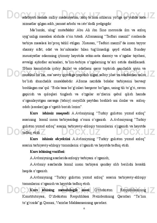 adabiyoti   hamda   milliy   madaniyatini,   xalq   ta’limi   ishlarini   yo‘lga   qo‘yishda   kata
xizmatlar qilgan adib, jamoat arbobi va iste’dodli pedgogdir.
Ma’lumki,   ulug‘   mutafakkir   Abu   Ali   ibn   Sino   merosida   ilm   va   axloq
uyg‘unligi   masalasi   alohida   o‘rin   tutadi.   Allomaning   “Tadbiri   manzil”   risolasida
tarbiya masalasi  ko‘proq tahlil etilgan. Xususan,  “Tadbiri  manzil”da inson tayyor
shaxsiy   sifat,   odat   va   ko‘nikmalar   bilan   tug‘ilmasligi   qayd   etiladi.   Bunday
xususiyatlar   odamning   ijtimoiy   hayotida   sekin-asta   shaxsiy   va   o‘zgalar   tajribasi,
avvalgi   ajdodlar   an'analari,   ta’lim-tarbiya   o‘zgalarning   ta’siri   ostida   shakllanadi.
SHaxs   kamolotida   ijobiy   fazilat   va   odatlarni   qaror   toptirish   qanchalik   qiyin   va
mushkul bo‘lsa, ma’naviy qiyofaga yopishib olgan salbiy jihat va odatlardan xalos
bo‘lish   shunchalik   murakkabdir.   Alloma   nazdida   bolalar   tarbiyasini   barvaqt
boshlagan ma’qul: “Bola tana bo‘g‘inlari barqaror bo‘lgan, uning tili to‘g‘ri, ravon
gapirish   va   quloqlari   tinglash   va   o‘zgalar   so‘zlarini   qabul   qilish   hamda
o‘rganilayotgan   narsaga   (tabiiy)   moyillik   paytdan   boshlab   uni   ilmlar   va     axloq-
odob (asoslari)ga o‘rgatib borish lozim”.
Kurs     ishimiz   maqsadi   A.Avloniyning   “Turkiy   guliston   yoxud   axloq”
asarining     komil   inson   tarbiyasidagi   o‘rni ni   o‘rganish.     A.Avloniyning   “Turkiy
guliston yoxud axloq” asarini tarbiyaviy-ahloqiy tomonlarini o‘rganish va hayotda
tadbiq etish.
Kurs     ishimiz   obyektini   A.Avloniyning   “Turkiy   guliston   yoxud   axloq”
asarini tarbiyaviy-ahloqiy tomonlarini o‘rganish va hayotda tadbiq etish.
Kurs ishining vazifasi:
A.Avloniyning asarlarida axloqiy tarbiyani o‘rganish;
A.Avloniy   asarlarida   komil   inson   tarbiyasi   qanday   olib   berilishi   kerakli
haqida o‘rganish.
A.Avloniyning   “Turkiy   guliston   yoxud   axloq”   asarini   tarbiyaviy-ahloqiy
tomonlarini o‘rganish va hayotda tadbiq etish.
Kurs   ishining   metodologik   asosi:   O‘zbekiston     Respublikasining
Konstitutsiyasi,   O‘zbekiston   Respublikasi   Prezidentining   Qarorlari   “Ta’lim
to‘g‘risida”gi Qonuni, Vazirlar Mahkamasining qarorlari.
6 