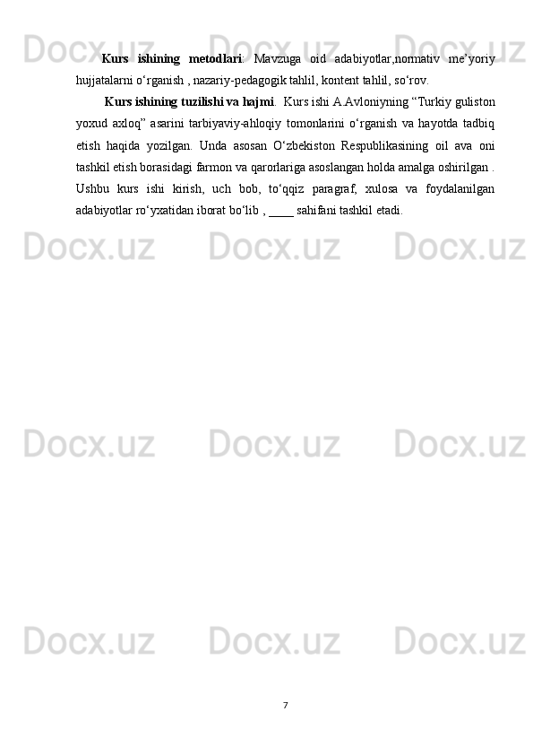 Kurs   ishining   metodlari :   Mavzuga   oid   adabiyotlar,normativ   me’yoriy
hujjatalarni o‘rganish , nazariy-pedagogik tahlil, kontent tahlil, so‘rov.
  Kurs ishining tuzilishi va hajmi .  Kurs ishi  A.Avloniyning “Turkiy guliston
yoxud   axloq”   asarini   tarbiyaviy-ahloqiy   tomonlarini   o‘rganish   va   hayotda   tadbiq
etish   haqida   yozilgan.   Unda   asosan   O‘zbekiston   Respublikasining   oil   ava   oni
tashkil etish borasidagi farmon va qarorlariga asoslangan holda amalga oshirilgan .
Ushbu   kurs   ishi   kirish,   uch   bob,   to‘qqiz   paragraf,   xulosa   va   foydalanilgan
adabiyotlar ro‘yxatidan iborat bo‘lib , ____ sahifani tashkil etadi.
7 