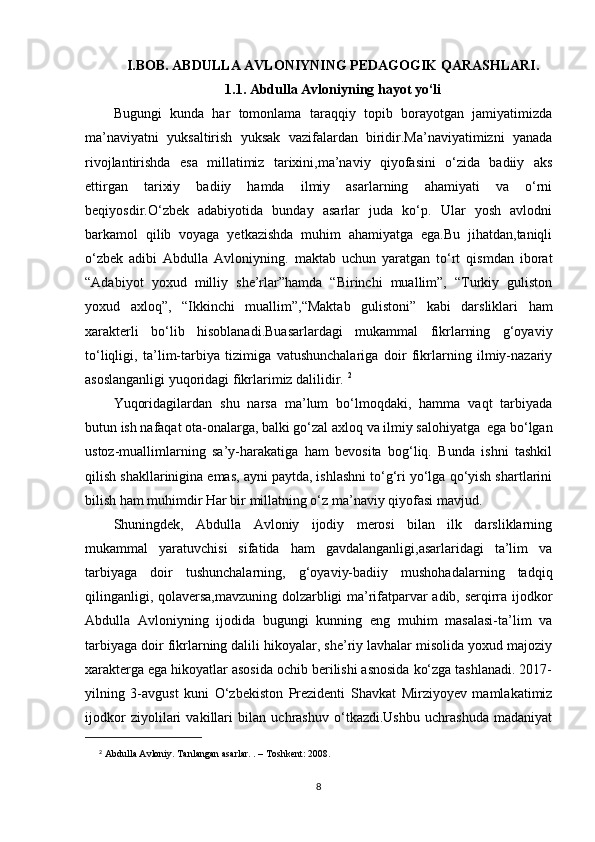 I.BOB. ABDULLA AVLONIYNING PEDAGOGIK QARASHLARI.
1.1. Abdulla Avloniyning hayot yo‘li
Bugungi   kunda   har   tomonlama   taraqqiy   topib   borayotgan   jamiyatimizda
ma’naviyatni   yuksaltirish   yuksak   vazifalardan   biridir.Ma’naviyatimizni   yanada
rivojlantirishda   esa   millatimiz   tarixini,ma’naviy   qiyofasini   o‘zida   badiiy   aks
ettirgan   tarixiy   badiiy   hamda   ilmiy   asarlarning   ahamiyati   va   o‘rni
beqiyosdir.O‘zbek   adabiyotida   bunday   asarlar   juda   ko‘p.   Ular   yosh   avlodni
barkamol   qilib   voyaga   yetkazishda   muhim   ahamiyatga   ega.Bu   jihatdan,taniqli
o‘zbek   adibi   Abdulla   Avloniyning.   maktab   uchun   yaratgan   to‘rt   qismdan   iborat
“Adabiyot   yoxud   milliy   she’rlar”hamda   “Birinchi   muallim”,   “Turkiy   guliston
yoxud   axloq”,   “Ikkinchi   muallim”,“Maktab   gulistoni”   kabi   darsliklari   ham
xarakterli   bo‘lib   hisoblanadi.Buasarlardagi   mukammal   fikrlarning   g‘oyaviy
to‘liqligi,   ta’lim-tarbiya   tizimiga   vatushunchalariga   doir   fikrlarning   ilmiy-nazariy
asoslanganligi yuqoridagi fikrlarimiz dalilidir.  2
Yuqoridagilardan   shu   narsa   ma’lum   bo‘lmoqdaki,   hamma   vaqt   tarbiyada
butun ish nafaqat ota-onalarga, balki go‘zal axloq va ilmiy salohiyatga  ega bo‘lgan
ustoz-muallimlarning   sa’y-harakatiga   ham   bevosita   bog‘liq.   Bunda   ishni   tashkil
qilish shakllarinigina emas, ayni paytda, ishlashni to‘g‘ri yo‘lga qo‘yish shartlarini
bilish ham muhimdir Har bir millatning o‘z ma’naviy qiyofasi mavjud. 
Shuningdek,   Abdulla   Avloniy   ijodiy   merosi   bilan   ilk   darsliklarning
mukammal   yaratuvchisi   sifatida   ham   gavdalanganligi,asarlaridagi   ta’lim   va
tarbiyaga   doir   tushunchalarning,   g‘oyaviy-badiiy   mushohadalarning   tadqiq
qilinganligi, qolaversa,mavzuning dolzarbligi ma’rifatparvar adib, serqirra ijodkor
Abdulla   Avloniyning   ijodida   bugungi   kunning   eng   muhim   masalasi-ta’lim   va
tarbiyaga doir fikrlarning dalili hikoyalar, she’riy lavhalar misolida yoxud majoziy
xarakterga ega hikoyatlar asosida ochib berilishi asnosida ko‘zga tashlanadi. 2017-
yilning   3-avgust   kuni   O‘zbekiston   Prezidenti   Shavkat   Mirziyoyev   mamlakatimiz
ijodkor   ziyolilari   vakillari   bilan   uchrashuv   o‘tkazdi.Ushbu   uchrashuda   madaniyat
2
  Abdulla Avloniy. Tanlangan asarlar. . – Toshkent: 2008.
8 
