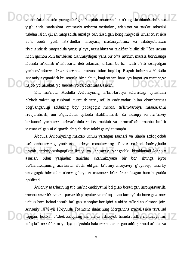 va   san’at   sohasida   yuzaga   kelgan   ko‘plab   muammolar   o‘rtaga   tashlandi.   Mazkur
yig‘ilishda   madaniyat,   ommaviy   axborot   vositalari,   adabiyot   va   san’at   sohasini
tubdan isloh qilish maqsadida amalga oshiriladigan keng miqyosli ishlar xususida
so‘z   bordi,   yosh   iste’dodlar   tarbiyasi,   madaniyatimiz   va   adabiyotimizni
rivojlantirish maqsadida yangi  g‘oya, tashabbus  va takliflar  bildirildi:  “Biz  uchun
hech qachon kun tartibidan tushmaydigan yana bir o‘ta muhim masala borki,unga
alohida   to‘xtalib   o‘tish   zarur   deb   bilaman,   u   ham   bo‘lsa,   unib-o‘sib   kelayotgan
yosh   avlodimiz,   farzandlarimiz   tarbiyasi   bilan   bog‘liq.   Buyuk   bobomiz   Abdulla
Avloniy aytganidek,bu masala biz uchun, haqiqatdan ham ,yo hayot-yo mamot,yo
najot- yo halokat, yo saodat- yo falokat masalasidir.” 
Shu   ma’noda   Abdulla   Avloniyning   ta’lim-tarbiya   sohasidagi   qarashlari
o‘zbek   xalqining   ruhiyati,   turmush   tarzi,   milliy   qadriyatlari   bilan   chambarchas
bog‘langanligi   adibning   boy   pedagogik   merosi   ta’lim-tarbiya   masalalarini
rivojlantirish,   uni   o‘quvchilar   qalbida   shakllantirish-   da   axloqiy   va   ma’naviy
barkamol   yoshlarni   tarbiyalashda   milliy   maktab   va   qimmatbaho   manba   bo‘lib
xizmat qilganini o‘rganib chiqish davr talabiga aylanmoqda.
Abdulla   Avloniyning   maktab   uchun   yaratgan   asarlari   va   ularda   axloq-odob
tushunchalarining   yoritilishi   tarbiya   masalasining   ifodasi   nafaqat   badiiy,balki
noyob   tarixiy-pedagogik,ta’limiy   va   qomusiy   yodgorlik   hisoblanadi.Avloniy
asarlari   bilan   yaqindan   tanishar   ekanmiz,yana   bir   bor   shunga   iqror
bo‘lamizki,uning   asarlarida   ifoda   etilgan   ta’limiy,tarbiyaviy   g‘oyaviy,   falsafiy
pedagogik   hikmatlar   o‘zining   hayotiy   mazmuni   bilan   bizni   bugun   ham   hayratda
qoldiradi.
Avloniy asarlarining tub ma’no-mohiyatini belgilab beradigan insonparvarlik,
mehnatsevarlik, vatan- parvarlik g‘oyalari va axloq-odob tamoyilida hozirgi zamon
uchun ham  behad ibratli bo‘lgan saboqlar  borligini  alohida ta’kidlab o‘tmoq joiz.
Avloniy 1878-yil  12-iyulda Toshkent  shahrining Mergancha  mahallasida tavallud
topgan. Ijodkor  o‘zbek xalqining san’ati  va adabiyoti  hamda milliy madaniyatini,
xalq ta’limi ishlarini yo‘lga qo‘yishda kata xizmatlar qilgan adib, jamoat arbobi va
9 