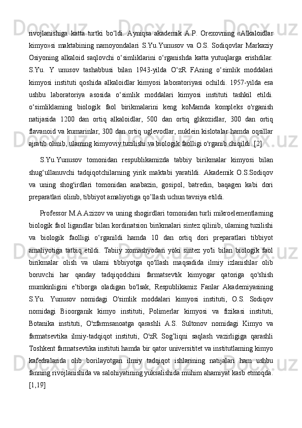 rivojlanishiga   katta   turtki   bo‘ldi.   Ayniqsa   akademik   A.P.   Orexovning   «Alkaloidlar
kimyo»si   maktabining   namoyondalari   S.Yu.Yunusov   va   O.S.   Sodiqovlar   Markaziy
Osiyoning   alkaloid   saqlovchi   o‘simliklarini   o‘rganishda   katta   yutuqlarga   erishdilar.
S.Yu.   Y   unusov   tashabbusi   bilan   1943-yilda   O‘zR   FAning   o‘simlik   moddalari
kimyosi   instituti   qoshida   alkaloidlar   kimyosi   laboratoriyasi   ochildi.   1957-yilda   esa
ushbu   laboratoriya   asosida   o‘simlik   moddalari   kimyosi   instituti   tashkil   etildi.
o‘simliklaming   biologik   faol   birikmalarini   keng   koMamda   kompleks   o'rganish
natijasida   1200   dan   ortiq   alkaloidlar,   500   dan   ortiq   glikozidlar,   300   dan   ortiq
flavanoid va kumarinlar, 300 dan ortiq uglevodlar, nuklein kislotalar hamda oqsillar
ajratib olinib, ulaming kimyoviy tuzilishi va biologik faolligi o'rganib chiqildi. [2]
S.Yu.Yunusov   tomonidan   respublikamizda   tabbiy   birikmalar   kimyosi   bilan
shug‘ullanuvchi   tadqiqotchilarning   yirik   maktabi   yaratildi.   Akademik   O.S.Sodiqov
va   uning   shog'irdlari   tomonidan   anabazin,   gosipol,   batredin,   baqagen   kabi   dori
preparatlari olinib, tibbiyot amaliyotiga qo’llash uchun tavsiya etildi. 
Professor M.A.Azizov va uning shogirdlari tomonidan turli mikroelementlarning
biologik faol ligandlar bilan kordinatsion birikmalari sintez qilinib, ulaming tuzilishi
va   biologik   faolligi   o‘rganildi   hamda   10   dan   ortiq   dori   preparatlari   tibbiyot
amaliyotiga   tatbiq   etildi.   Tabiiy   xomashyodan   yoki   sintez   yo'li   bilan   biologik   faol
birikmalar   olish   va   ulami   tibbiyotga   qo'llash   maqsadida   ilmiy   izlanishlar   olib
boruvchi   har   qanday   tadqiqodchini   farmatsevtik   kimyogar   qatoriga   qo'shish
mumkinligini   e’tiborga   oladigan   bo'lsak,   Respublikamiz   Fanlar   Akademiyasining
S.Yu.   Yunusov   nomidagi   O'simlik   moddalari   kimyosi   instituti,   O.S.   Sodiqov
nomidagi   Bioorganik   kimyo   instituti,   Polimerlar   kimyosi   va   fizikasi   instituti,
Botanika   instituti,   O'zfarmsanoatga   qarashli   A.S.   Sultonov   nomidagi   Kimyo   va
farmatsevtika   ilmiy-tadqiqot   instituti,   O'zR   Sog’liqni   saqlash   vazirligiga   qarashli
Toshkent farmatsevtika instituti hamda bir qator universititet va institutlaming kimyo
kafedralarida   olib   borilayotgan   ilmiy   tadqiqot   ishlarining   natijalari   ham   ushbu
fanning rivojlanishida va salohiyatining yuksalishida muhim ahamiyat kasb etmoqda.
[1,19] 