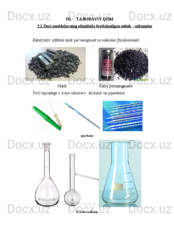 III. TAJRIBAVIY QISM
2.1 Dori moddalarning olinishida foydalanilgan asbob - uskunalar
Katalizator sifatida kaliy permanganat va nikeldan foydalaniladi:
               
Nikel                                Kaliy permanganate
Turli hajmdagi o’lchov idishlari-  kolbalar va pipetkalar
pipetkalar
O’lchov kolbalar 
