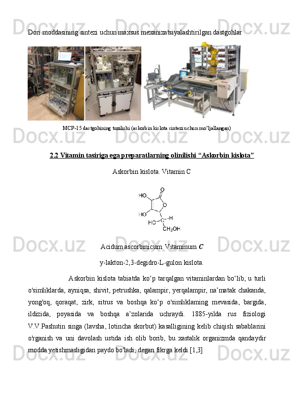 Dori moddasining sintezi uchun maxsus mexanizatsiyalashtirilgan dastgohlar
 
MCP-15 dastgohining tuzilishi (askorbin kislota sintezi uchun mo’ljallangan)
2.    2       Vitamin tasiriga ega preparatlarning olinilishi “    А    skorbin kislota”   
Askorbin kislota. Vitamin C
Acidum ascorbinicum. Vitaminum  C
y-lakton-2,3-degidro-L-gulon kislota.
                        Askorbin   kislota   tabiatda   ko‘p   tarqalgan   vitaminlardan   bo‘lib,   u   turli
o'simliklarda, ayniqsa, shivit, petrushka, qalampir, yerqalampir, na’matak chakanda,
yong'oq,   qoraqat,   zirk,   sitrus   va   boshqa   ko‘p   o'simliklaming   mevasida,   bargida,
ildizida,   poyasida   va   boshqa   a’zolarida   uchraydi.   1885-yilda   rus   fiziologi
V.V.Pashutin singa (lavsha,  lotincha skorbut) kasalligining kelib chiqish sabablarini
o'rganish   va   uni   davolash   ustida   ish   olib   borib,   bu   xastalik   organizmda   qandaydir
modda yetishmasligidan paydo bo'ladi, degan fikrga keldi.[1,3] 