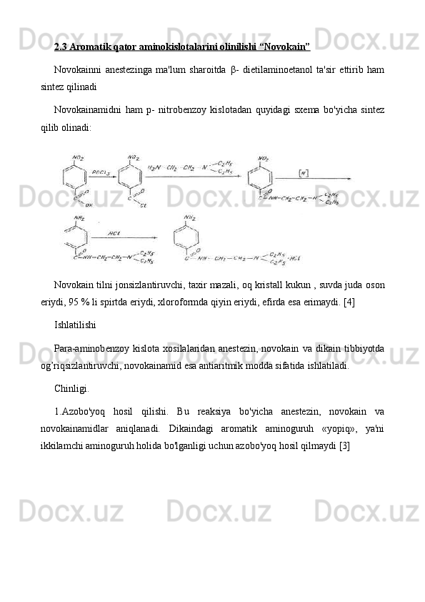 2.3 Aromatik qator aminokislotalarini olinilishi “Novokain”
Novokainni   anеstеzinga   ma'lum   sharoitda   β -   dietilaminoetanol   ta'sir   ettirib   ham
sintez qilinadi
Novokainamidni   ham   p-   nitrobеnzoy   kislotadan   quyidagi   sxеma   bo'yicha   sintеz
qilib olinadi:
Novokain tilni jonsizlantiruvchi, taxir mazali, oq kristall kukun , suvda juda   oson
eriydi, 95 % li spirtda eriydi, xloroformda qiyin eriydi, efirda esa   erimaydi. [4]
Ishlatilishi
Para-aminob е nzoy  kislota   xosilalaridan   an е st е zin,  novokain   va   dikain   tibbiyotda
og’riqsizlantiruvchi, novokainamid esa antiaritmik modda sifatida   ishlatiladi.
Chinligi.
1. Azobo'yoq   hosil   qilishi.   Bu   reaksiya   bo'yicha   anestezin,   novokain   va
novokainamidlar   aniqlanadi.   Dikaindagi   aromatik   aminoguruh   «yopiq»,   ya'ni
ikkilamchi aminoguruh holida bo'lganligi uchun azobo'yoq hosil qilmaydi [3] 