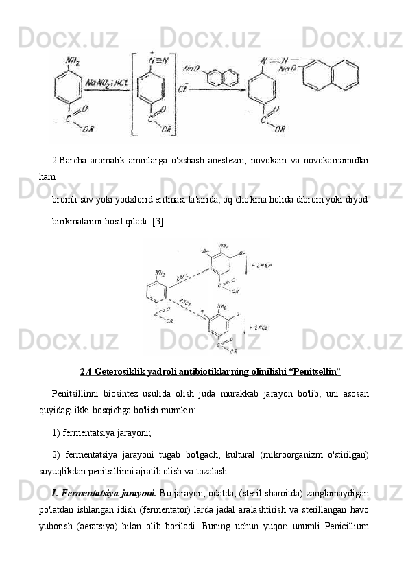 2.Barcha   aromatik   aminlarga   o'xshash   anestezin,   novokain   va   novokainamidlar
ham
bromli suv yoki yodxlorid eritmasi ta'sirida, oq cho'kma holida dibrom yoki diyod
birikmalarini hosil qiladi. [3]
2.4 Geterosiklik yadroli antibiotiklarning olinilishi “Penitsellin”
Penitsillinni   biosintez   usulida   olish   juda   murakkab   jarayon   bo'lib,   uni   asosan
quyidagi ikki bosqichga bo'lish mumkin:
1) fermentatsiya jarayoni;
2)   fermentatsiya   jarayoni   tugab   bo'lgach,   kultural   (mikroorganizm   o'stirilgan)
suyuqlikdan penitsillinni ajratib olish va tozalash.
I. Fermentatsiya jarayoni.   Bu jarayon, odatda, (steril sharoitda) zanglamaydigan
po'latdan   ishlangan   idish   (fermentator)   larda   jadal   aralashtirish   va   sterillangan   havo
yuborish   (aeratsiya)   bilan   olib   boriladi.   Buning   uchun   yuqori   unumli   Penicillium 