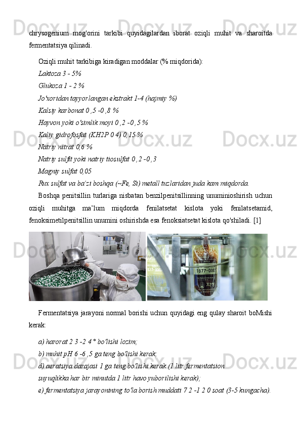 chrysogenium   mog'orini   tarkibi   quyidagilardan   iborat   oziqli   muhit   va   sharoitda
fermentatsiya qilinadi.
Oziqli muhit tarkibiga kiradigan moddalar (% miqdorida):
Laktoza 3 - 5%
Glukoza 1 - 2 %
Jo'xoridan tayyorlangan ekstrakt 1-4 (hajmiy %)
Kalsiy karbonat 0 ,5 -0 ,8 %
Hayvon yoki o'simlik moyi 0 ,2 -0 ,5 %
Kaliy gidrofosfat (KH2P 0 4) 0,15 %
Natriy nitrat 0,6 %
Natriy sulfit yoki natriy tiosulfat 0 ,2 -0 ,3
Magniy sulfat 0,05
Rux sulfat va ba’zi boshqa (~Fe, Si) metall tuzlaridan juda kam miqdorda.
Boshqa   penitsillin  turlariga  nisbatan   benzilpenitsillinning  unuminioshirish  uchun
oziqli   muhitga   ma’lum   miqdorda   fenilatsetat   kislota   yoki   fenilatsetamid,
fenoksimetilpenitsillin unumini oshirishda esa fenoksiatsetat kislota qo'shiladi. [1]
 
Fermentatsiya jarayoni normal borishi uchun quyidagi eng qulay sharoit boMishi
kerak:
a) harorat 2 3 -2 4 ° bo'lishi lozim;
b) muhit pH 6 -6 ,5 ga teng bo'lishi kerak;
d) aeratsiya darajasi 1 ga teng bo'lishi kerak (1 litr fermentatsion
suyuqlikka har bir minutda 1 litr havo yuborilishi kerak);
e) fermentatsiya jarayonining to'la borish muddati 7 2 -1 2 0 soat (3-5 kungacha). 