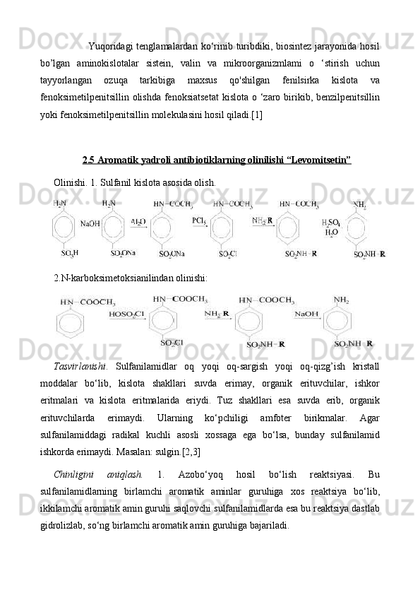                    Yuqoridagi  tenglamalardan  ko‘rinib turibdiki, biosintez jarayonida hosil
bo’lgan   aminokislotalar   sistein,   valin   va   mikroorganizmlami   o   ‘stirish   uchun
tayyorlangan   ozuqa   tarkibiga   maxsus   qo'shilgan   fenilsirka   kislota   va
fenoksimetilpenitsillin olishda fenoksiatsetat  kislota  o ‘zaro birikib, benzilpenitsillin
yoki fenoksimetilpenitsillin molekulasini hosil qiladi.[1]
2.5 Aromatik yadroli antibiotiklarning olinilishi “Levomitsetin”
Olinishi. 1. Sulfanil kislota asosida olish.
2. N-karboksimetoksianilindan olinishi:
Tasvirlanishi .   Sulfanilamidlar   oq   yoqi   oq-sargish   yoqi   oq-qizg’ish   kristall
moddalar   bo‘lib,   kislota   shakllari   suvda   erimay,   organik   erituvchilar,   ishkor
eritmalari   va   kislota   eritmalarida   eriydi.   Tuz   shakllari   esa   suvda   erib,   organik
erituvchilarda   erimaydi.   Ularning   ko‘pchiligi   amfoter   birikmalar.   Agar
sulfanilamiddagi   radikal   kuchli   asosli   xossaga   ega   bo‘lsa,   bunday   sulfanilamid
ishkorda erimaydi. Masalan: sulgin.[2,3]
Chinligini   aniqlash.   1.   Azobo‘yoq   hosil   bo‘lish   reaktsiyasi.   Bu
sulfanilamidlarning   birlamchi   aromatik   aminlar   guruhiga   xos   reaktsiya   bo‘lib,
ikkilamchi aromatik amin guruhi saqlovchi sulfanilamidlarda esa bu reaktsiya dastlab
gidrolizlab, so‘ng birlamchi aromatik amin guruhiga bajariladi. 