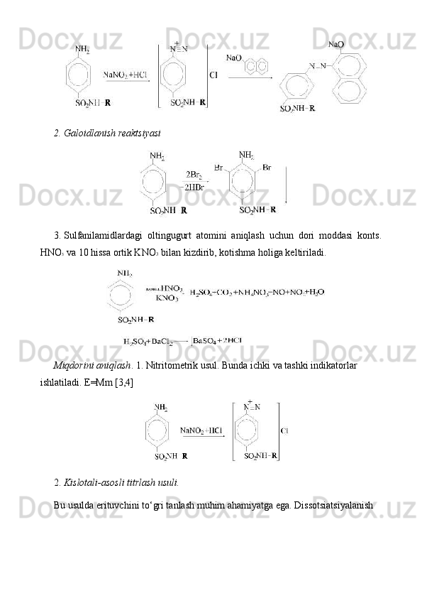 2.  Galoidlanish reaktsiyasi
3.  Sulfanilamidlardagi   oltingugurt   atomini   aniqlash   uchun   dori   moddasi   konts.
HNO 3  va 10 hissa ortik KNO 3  bilan kizdirib, kotishma holiga keltiriladi.
Miqdorini aniqlash . 1. Nitritometrik usul. Bunda ichki va tashki indikatorlar 
ishlatiladi. E=Mm [3,4]
2.  Kislotali-asosli titrlash usuli.
Bu usulda erituvchini to‘gri tanlash muhim ahamiyatga ega. Dissotsiatsiyalanish 