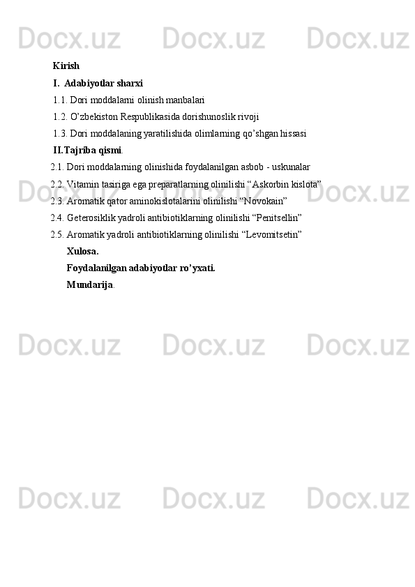 Kirish
I. Adabiyotlar sharxi
1 .1.  Dori moddalarni olinish manbalari
1. 2.  O’zbekiston  R espublikasida dorishunoslik rivoji
1. 3.  Dori moddalaning yaratilishida olimlarning qo’shgan hissasi
II. Tajriba qismi .
2.1. Dori moddalarning olinishida foydalanilgan asbob - uskunalar
2.2. Vitamin tasiriga ega preparatlarning olinilishi “ А skorbin kislota”
2.3. Aromatik qator aminokislotalarini olinilishi “Novokain”
2.4. Geterosiklik yadroli antibiotiklarning olinilishi “Penitsellin”
2.5. Aromatik yadroli antibiotiklarning olinilishi “Levomitsetin”
       Xulosa.
       Foydalanilgan adabiyotlar ro’yxati.
       Mundarija . 