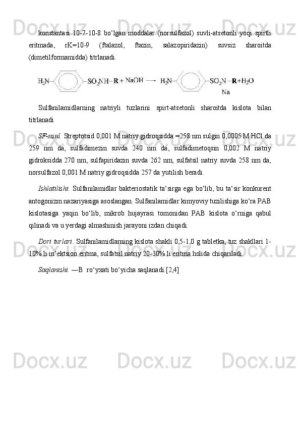 konstantasi   10-7-10-8   bo‘lgan   moddalar   (norsulfazol)   suvli-atsetonli   yoqi   spirtli
eritmada,   rK=10-9   (ftalazol,   ftazin,   salazopiridazin)   suvsiz   sharoitda
(dimetilformamidda) titrlanadi.
Sulfanilamidlarning   natriyli   tuzlarini   spirt-atsetonli   sharoitda   kislota   bilan
titrlanadi
SF-usul.  Streptotsid 0,001 M natriy gidroqsidda  =258 nm sulgin 0,0005 M HCl da
259   nm   da,   sulfadimezin   suvda   240   nm   da,   sulfadimetoqsin   0,002   M   natriy
gidroksidda 270 nm, sulfapiridazin suvda 262 nm, sulfatsil natriy suvda 258 nm da,
norsulfazol 0,001 M natriy gidroqsidda 257 da yutilish beradi.
Ishlatilishi.   Sulfanilamidlar bakteriostatik ta‘sirga ega bo‘lib, bu ta‘sir konkurent
antogonizm nazariyasiga asoslangan. Sulfanilamidlar kimyoviy tuzilishiga ko‘ra PAB
kislotasiga   yaqin   bo‘lib,   mikrob   hujayrasi   tomonidan   PAB   kislota   o‘rniga   qabul
qilinadi va u yerdagi almashinish jarayoni izdan chiqadi. 
Dori turlari . Sulfanilamidlarning kislota shakli 0,5-1,0 g tabletka, tuz shakllari 1-
10% li in’ektsion eritma, sulfatsil natriy 20-30% li eritma holida chiqariladi.
Saqlanishi.  ―B  ro‘yxati bo‘yicha saqlanadi.[2,4] 