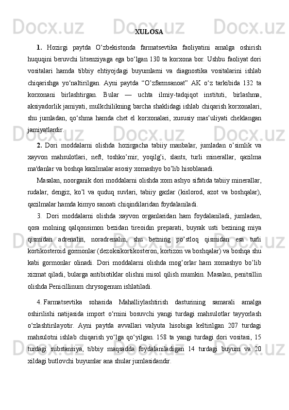 XULOSA
1.   Hozirgi   paytda   O’zbekistonda   farmatsevtika   faoliyatini   amalga   oshirish
huquqini beruvchi  litsenziyaga  ega bo‘lgan 130 ta korxona bor. Ushbu faoliyat dori
vositalari   hamda   tibbiy   ehtiyojdagi   buyumlarni   va   diagnostika   vositalarini   ishlab
chiqarishga   yo‘naltirilgan.   Ayni   paytda   “O’zfarmsanoat”   AK   o‘z   tarkibida   132   ta
korxonani   birlashtirgan.   Bular   —   uchta   ilmiy-tadqiqot   instituti,   birlashma,
aksiyadorlik jamiyati, mulkchilikning barcha shaklidagi ishlab chiqarish korxonalari,
shu   jumladan,   qo‘shma   hamda   chet   el   korxonalari,   xususiy   mas’uliyati   cheklangan
jamiyatlardir.
2.   Dori   moddalarni   olishda   hozirgacha   tabiiy   manbalar,   jumladan   o’simlik   va
xayvon   mahsulotlari,   neft,   toshko’mir,   yoqilg’i,   slants,   turli   minerallar,   qazilma
ma'danlar va boshqa kazilmalar asosiy xomashyo bo’lib hisoblanadi.
Masalan, noorganik dori moddalarni olishda xom ashyo sifatida tabiiy minerallar,
rudalar,   dengiz,   ko’l   va   quduq   suvlari,   tabiiy   gazlar   (kislorod,   azot   va   boshqalar),
qazilmalar hamda kimyo sanoati chiqindilaridan foydalaniladi.
3.    Dori   moddalarni   olishda   xayvon   organlaridan   ham   foydalaniladi,   jumladan,
qora   molning   qalqonsimon   bezidan   tireoidin   preparati,   buyrak   usti   bezining   miya
qismidan   adrenalin,   noradrenalin,   shu   bezning   po’stloq   qismidan   esa   turli
kortikosteroid gormonlar (dezoksikortikosteron, kortizon va boshqalar) va boshqa shu
kabi   gormonlar   olinadi.   Dori   moddalarni   olishda   mog’orlar   ham   xomashyo   bo’lib
xizmat qiladi, bularga antibiotiklar olishni misol qilish mumkin.   Masalan, penitsillin
olishda Penicillinum chrysogenum ishlatiladi. 
4.  Farmatsevtika   sohasida   Mahalliylashtirish   dasturining   samarali   amalga
oshirilishi   natijasida   import   o‘rnini   bosuvchi   yangi   turdagi   mahsulotlar   tayyorlash
o‘zlashtirilayotir.   Ayni   paytda   avvallari   valyuta   hisobiga   keltirilgan   207   turdagi
mahsulotni   ishlab   chiqarish   yo‘lga   qo‘yilgan.   158   ta   yangi   turdagi   dori   vositasi,   15
turdagi   substansiya,   tibbiy   maqsadda   foydalaniladigan   14   turdagi   buyum   va   20
xildagi butlovchi buyumlar ana shular jumlasidandir. 