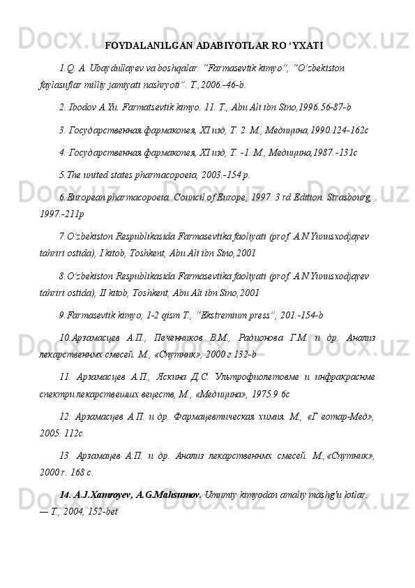 FOYDALAN1LGAN ADABIYOTLAR RO ‘YXATI
1.Q. A. Ubaydullayev va boshqalar. “Farmasevtik kimyo”, “O’zbekiston 
faylasuflar milliy jamiyati nashryoti”. T.,2006.-46-b.
2. Ibodov A.Yu. Farmatsevtik kimyo. 11. T., Abu Ali ibn Sino,1996.56-87-b
3. Государственная фармакопея,  XI  изд, Т. 2. М., Медицина,1990.124-162 c
4. Государственная фармакопея,  XI  изд, Т. -1.  М., Медицина,1987.-131c
5 .The united states pharmacopoeia, 2003.-154 p.
6 .European pharmacopoeia. Council of Europe, 1997. 3 rd Edition. Strasbourg, 
1997.-211p
7.O’zbekiston Respublikasida Farmasevtika faoliyati (prof. A.N.Yunusxodjayev  
tahriri ostida), I kitob, Toshkent, Abu Ali ibn Sino,2001
8.O’zbekiston Respublikasida Farmasevtika faoliyati (prof. A.N.Yunusxodjayev  
tahriri ostida), II kitob, Toshkent, Abu Ali ibn Sino,2001
9.Farmasevtik kimyo, 1-2 qism T., “Ekstremium press”, 201.-154-b
10.Арзамасцев   А.П.,   Печенников   В.М.,   Радионова   Г.М.   и   др.   Анализ
лекарственнмх смесей. М., «Спутник», 2000 г.132- b
11.   Арзамасцев   А.П.,   Яскина   Д.С.   Ультрофиолетовме   и   инфракраснме
спектри лекарствешшх вецеств, М., «Медицина», 1975.9 6 c
12.   Арзамасцев   А.П.   и   др.   Фармацевтическая   химия.   М.,   «Г   еотар-Мед»,
2005. 112 c .
13.   Арзамацев   А.П.   и   др.   Анализ   лекарственнмх   смесей.   М.,«Спутник»,
2000  r . 168  c .
14.  A . J . Xamroyev ,  A . G . Mahsumov .   Umumiy   kimyodan   amaliy   mashg ' u   lotlar . 
— Т., 2004, 152- bet