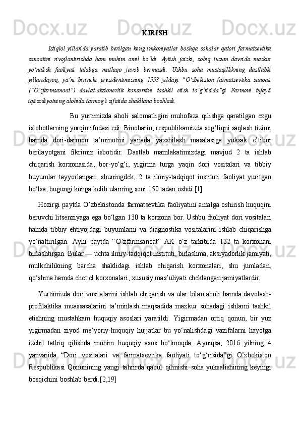 KIRISH
        Istiqlol   yillarida   yaratib   berilgan   keng   imkoniyatlar   boshqa   sohalar   qatori   farmatsevtika
sanoatini   rivojlantirishda   ham   muhim   omil   bo‘ldi.   Aytish   joizki,   sobiq   tuzum   davrida   mazkur
yo‘nalish   faoliyati   talabga   mutlaqo   javob   bermasdi.   Ushbu   soha   mustaqillikning   dastlabki
yillaridayoq,   ya’ni   birinchi   prezidentimizning   1993   yildagi   “O’zbekiston   farmatsevtika   sanoati
(“O’zfarmsanoat”)   davlat-aksionerlik   konsernini   tashkil   etish   to‘g‘risida”gi   Farmoni   tufayli
iqtisodiyotning alohida tarmog‘i sifatida shakllana boshladi.
                      Bu   yurtimizda   aholi   salomatligini   muhofaza   qilishga   qaratilgan   ezgu
islohotlarning yorqin ifodasi edi. Binobarin, respublikamizda sog‘liqni saqlash tizimi
hamda   dori-darmon   ta’minotini   yanada   yaxshilash   masalasiga   yuksak   e’tibor
berilayotgani   fikrimiz   isbotidir.   Dastlab   mamlakatimizdagi   mavjud   2   ta   ishlab
chiqarish   korxonasida,   bor-yo‘g‘i,   yigirma   turga   yaqin   dori   vositalari   va   tibbiy
buyumlar   tayyorlangan,   shuningdek,   2   ta   ilmiy-tadqiqot   instituti   faoliyat   yuritgan
bo‘lsa,  bugungi kunga kelib ularning soni 150 tadan oshdi.[1]
Hozirgi paytda O’zbekistonda farmatsevtika faoliyatini amalga oshirish huquqini
beruvchi litsenziyaga ega bo‘lgan 130 ta korxona bor. Ushbu faoliyat dori vositalari
hamda   tibbiy   ehtiyojdagi   buyumlarni   va   diagnostika   vositalarini   ishlab   chiqarishga
yo‘naltirilgan.   Ayni   paytda   “O’zfarmsanoat”   AK   o‘z   tarkibida   132   ta   korxonani
birlashtirgan. Bular — uchta ilmiy-tadqiqot instituti, birlashma, aksiyadorlik jamiyati,
mulkchilikning   barcha   shaklidagi   ishlab   chiqarish   korxonalari,   shu   jumladan,
qo‘shma hamda chet el korxonalari, xususiy mas’uliyati cheklangan jamiyatlardir.
Yurtimizda dori vositalarini ishlab chiqarish va ular bilan aholi hamda davolash-
profilaktika   muassasalarini   ta’minlash   maqsadida   mazkur   sohadagi   ishlarni   tashkil
etishning   mustahkam   huquqiy   asoslari   yaratildi.   Yigirmadan   ortiq   qonun,   bir   yuz
yigirmadan   ziyod   me’yoriy-huquqiy   hujjatlar   bu   yo‘nalishdagi   vazifalarni   hayotga
izchil   tatbiq   qilishda   muhim   huquqiy   asos   bo‘lmoqda.   Ayniqsa,   2016   yilning   4
yanvarida   “Dori   vositalari   va   farmatsevtika   faoliyati   to‘g‘risida”gi   O’zbekiston
Respublikasi   Qonunining   yangi   tahrirda   qabul   qilinishi   soha   yuksalishining   keyingi
bosqichini boshlab berdi.[2,19] 