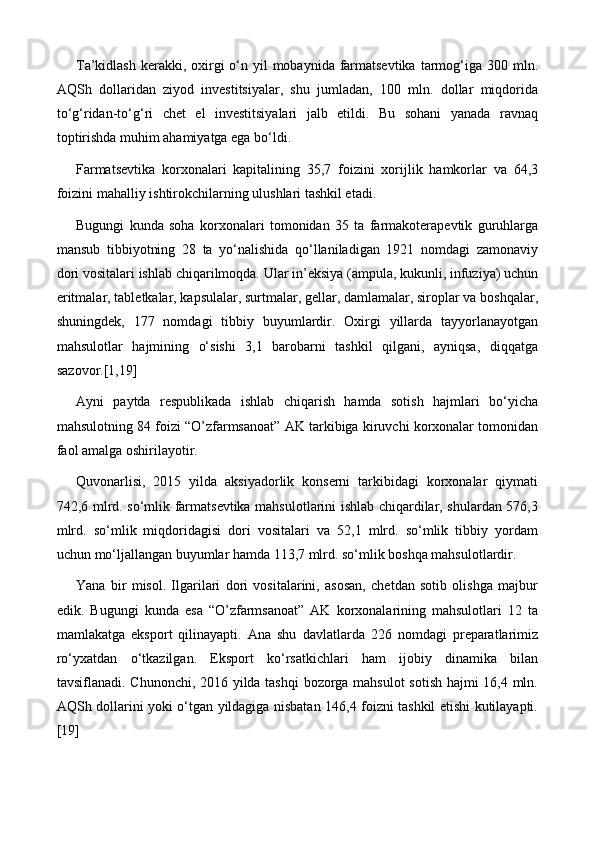 T a’kidlash  kerakki, oxirgi  o‘n yil  mobaynida farmatsevtika  tarmog‘iga 300 mln.
AQSh   dollaridan   ziyod   investitsiyalar,   shu   jumladan,   100   mln.   dollar   miqdorida
to‘g‘ridan-to‘g‘ri   chet   el   investitsiyalari   jalb   etildi.   Bu   sohani   yanada   ravnaq
toptirishda muhim ahamiyatga ega bo‘ldi.
Farmatsevtika   korxonalari   kapitalining   35,7   foizini   xorijlik   hamkorlar   va   64,3
foizini mahalliy ishtirokchilarning ulushlari tashkil etadi.
Bugungi   kunda   soha   korxonalari   tomonidan   35   ta   farmakoterapevtik   guruhlarga
mansub   tibbiyotning   28   ta   yo‘nalishida   qo‘llaniladigan   1921   nomdagi   zamonaviy
dori vositalari ishlab chiqarilmoqda. Ular in’eksiya (ampula, kukunli, infuziya) uchun
eritmalar, tabletkalar, kapsulalar, surtmalar, gellar, damlamalar, siroplar va boshqalar,
shuningdek,   177   nomdagi   tibbiy   buyumlardir.   Oxirgi   yillarda   tayyorlanayotgan
mahsulotlar   hajmining   o‘sishi   3,1   barobarni   tashkil   qilgani,   ayniqsa,   diqqatga
sazovor.[1,19]
Ayni   paytda   respublikada   ishlab   chiqarish   hamda   sotish   hajmlari   bo‘yicha
mahsulotning 84 foizi “O’zfarmsanoat” AK tarkibiga kiruvchi korxonalar tomonidan
faol amalga oshirilayotir.
Quvonarlisi,   2015   yilda   aksiyadorlik   konserni   tarkibidagi   korxonalar   qiymati
742,6 mlrd. so‘mlik farmatsevtika mahsulotlarini ishlab chiqardilar, shulardan 576,3
mlrd.   so‘mlik   miqdoridagisi   dori   vositalari   va   52,1   mlrd.   so‘mlik   tibbiy   yordam
uchun mo‘ljallangan buyumlar hamda 113,7 mlrd. so‘mlik boshqa mahsulotlardir.
Yana   bir   misol.   Ilgarilari   dori   vositalarini,   asosan,   chetdan   sotib   olishga   majbur
edik.   Bugungi   kunda   esa   “O’zfarmsanoat”   AK   korxonalarining   mahsulotlari   12   ta
mamlakatga   eksport   qilinayapti.   Ana   shu   davlatlarda   226   nomdagi   preparatlarimiz
ro‘yxatdan   o‘tkazilgan.   Eksport   ko‘rsatkichlari   ham   ijobiy   dinamika   bilan
tavsiflanadi. Chunonchi, 2016 yilda tashqi bozorga mahsulot sotish hajmi 16,4 mln.
AQSh dollarini yoki o‘tgan yildagiga nisbatan 146,4 foizni tashkil etishi kutilayapti.
[19] 