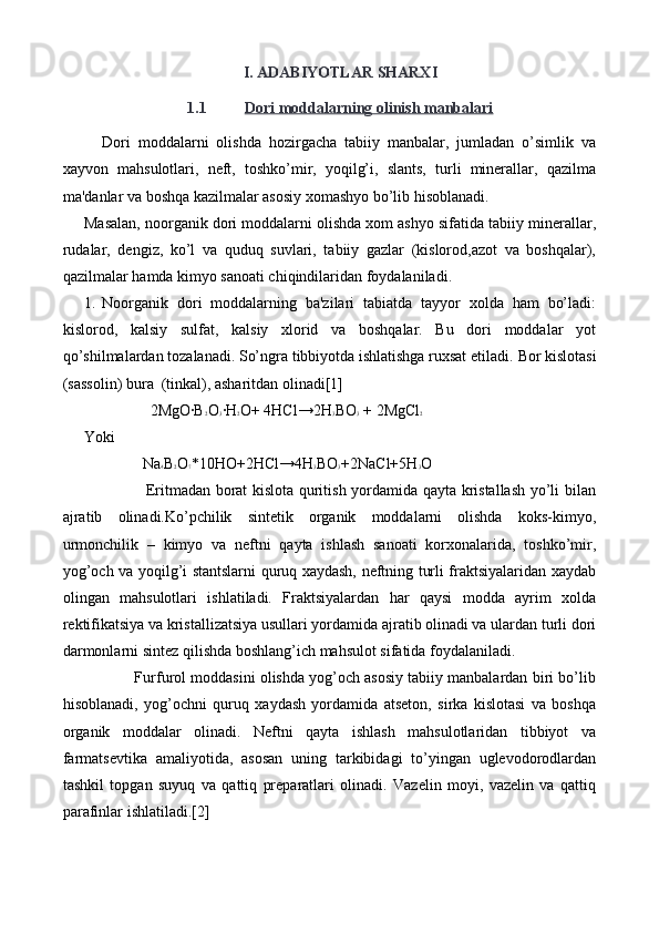 I .  ADABIYOTLAR SHARXI
1.1 Dori moddalarning olinish manbalari   
Dori   moddalarni   olishda   hozirgacha   tabiiy   manbalar,   jumladan   o’simlik   va
xayvon   mahsulotlari,   neft,   toshko’mir,   yoqilg’i,   slants,   turli   minerallar,   qazilma
ma'danlar va boshqa kazilmalar asosiy xomashyo bo’lib hisoblanadi.
Masalan, noorganik dori moddalarni olishda xom ashyo sifatida tabiiy minerallar,
rudalar,   dengiz,   ko’l   va   quduq   suvlari,   tabiiy   gazlar   (kislorod,azot   va   boshqalar),
qazilmalar hamda kimyo sanoati chiqindilaridan foydalaniladi.
1. Noorganik   dori   moddalarning   ba'zilari   tabiatda   tayyor   xolda   ham   bo’ladi:
kislorod,   kalsiy   sulfat,   kalsiy   xlorid   va   boshqalar.   Bu   dori   moddalar   yot
qo’shilmalardan tozalanadi. So’ngra tibbiyotda ishlatishga ruxsat etiladi.  Bor kislotasi
(sassolin) bura  (tinkal), asharitdan olinadi[1]
                 2MgO∙B 2 O 3 ∙H 2 O+ 4HCl→2H 3 BO 3  + 2MgCl 2
Yoki
               Na 4 B 2 O 7 *10HO+2HCl→4H 3 BO 3 +2NaCl+5H 3 O
                       Eritmadan borat kislota quritish yordamida qayta kristallash yo’li bilan
ajratib   olinadi.Ko’pchilik   sintetik   organik   moddalarni   olishda   koks-kimyo,
urmonchilik   –   kimyo   va   neftni   qayta   ishlash   sanoati   korxonalarida,   toshko’mir,
yog’och va yoqilg’i stantslarni quruq xaydash, neftning turli fraktsiyalaridan xaydab
olingan   mahsulotlari   ishlatiladi.   Fraktsiyalardan   har   qaysi   modda   ayrim   xolda
rektifikatsiya va kristallizatsiya usullari yordamida ajratib olinadi va ulardan turli dori
darmonlarni   sintez qilishda boshlang’ich mahsulot sifatida foydalaniladi.
            Furfurol moddasini olishda yog’och asosiy tabiiy manbalardan biri bo’lib
hisoblanadi,   yog’ochni   quruq   xaydash   yordamida   atseton,   sirka   kislotasi   va   boshqa
organik   moddalar   olinadi.   Neftni   qayta   ishlash   mahsulotlaridan   tibbiyot   va
farmatsevtika   amaliyotida,   asosan   uning   tarkibidagi   to’yingan   uglevodorodlardan
tashkil   topgan   suyuq   va   qattiq   preparatlari   olinadi.   Vazelin   moyi,   vazelin   va   qattiq
parafinlar ishlatiladi.[2] 