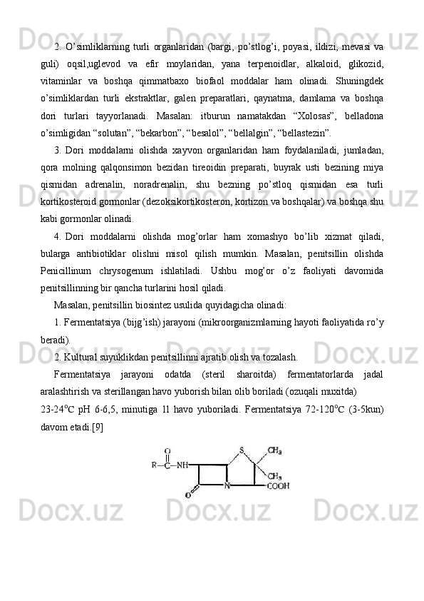 2. O’simliklarning   turli   organlaridan   (bargi,   po’stlog ’ i,   poyasi,   ildizi,   mevasi   va
guli)   oqsil,uglevod   va   efir   moylaridan,   yana   terpenoidlar,   alkaloid,   glikozid,
vitaminlar   va   boshqa   qimmatbaxo   biofaol   moddalar   ham   olinadi.   Shuningdek
o’simliklardan   turli   ekstraktlar,   galen   preparatlari,   qaynatma,   damlama   va   boshqa
dori   turlari   tayyorlanadi.   Masalan:   itburun   namatakdan   “Xolosas”,   belladona
o’simligidan “solutan”, “bekarbon”, “besalol”, “bellalgin”, “bellastezin”.
3. Dori   moddalarni   olishda   xayvon   organlaridan   ham   foydalaniladi,   jumladan,
qora   molning   qalqonsimon   bezidan   tireoidin   preparati,   buyrak   usti   bezining   miya
qismidan   adrenalin,   noradrenalin,   shu   bezning   po’stloq   qismidan   esa   turli
kortikosteroid gormonlar (dezoksikortikosteron, kortizon va boshqalar) va boshqa shu
kabi gormonlar olinadi. 
4. Dori   moddalarni   olishda   mog’orlar   ham   xomashyo   bo’lib   xizmat   qiladi,
bularga   antibiotiklar   olishni   misol   qilish   mumkin.   Masalan,   penitsillin   olishda
Penicillinum   chrysogenum   ishlatiladi.   Ushbu   mog’or   o’z   faoliyati   davomida
penitsillinning bir qancha turlarini hosil qiladi.
Masalan, penitsillin biosintez usulida quyidagicha olinadi:
1. Fermentatsiya (bijg ’ ish) jarayoni (mikroorganizmlarning hayoti faoliyatida r o’ y
beradi).
2. Kultural suyuklikdan penitsillinni ajratib olish va tozalash.
Fermentatsiya   jarayoni   odatda   (steril   sharoitda)   fermentatorlarda   jadal
aralashtirish va   sterillangan havo yuborish bilan olib boriladi (ozuqali muxitda) 
23-2 4 ℃   pH   6-6,5,   minutiga   1l   havo   yuboriladi.   Fermentatsiya   72-120 ℃   (3-5kun)
davom etadi.[9] 