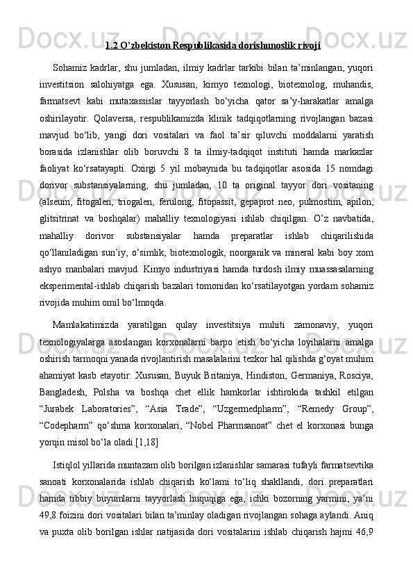 1.2 O’zbekiston Respublikasida dorishunoslik rivoji
Sohamiz   kadrlar,   shu   jumladan,   ilmiy   kadrlar   tarkibi   bilan   ta’minlangan,   yuqori
investitsion   salohiyatga   ega.   Xususan,   kimyo   texnologi,   biotexnolog,   muhandis,
farmatsevt   kabi   mutaxassislar   tayyorlash   bo‘yicha   qator   sa’y-harakatlar   amalga
oshirilayotir.   Qolaversa,   respublikamizda   klinik   tadqiqotlarning   rivojlangan   bazasi
mavjud   bo‘lib,   yangi   dori   vositalari   va   faol   ta’sir   qiluvchi   moddalarni   yaratish
borasida   izlanishlar   olib   boruvchi   8   ta   ilmiy-tadqiqot   instituti   hamda   markazlar
faoliyat   ko‘rsatayapti.   Oxirgi   5   yil   mobaynida   bu   tadqiqotlar   asosida   15   nomdagi
dorivor   substansiyalarning,   shu   jumladan,   10   ta   original   tayyor   dori   vositaning
(alseum,   fitogalen,   triogalen,   ferulong,   fitopassit,   gepaprot   neo,   pulmostim,   apilon,
glitsitrinat   va   boshqalar)   mahalliy   texnologiyasi   ishlab   chiqilgan.   O’z   navbatida,
mahalliy   dorivor   substansiyalar   hamda   preparatlar   ishlab   chiqarilishida
qo‘llaniladigan sun’iy, o‘simlik, biotexnologik, noorganik va mineral  kabi  boy xom
ashyo   manbalari   mavjud.   Kimyo   industriyasi   hamda   turdosh   ilmiy   muassasalarning
eksperimental-ishlab chiqarish bazalari tomonidan ko‘rsatilayotgan yordam  sohamiz
rivojida muhim omil bo‘lmoqda.
Mamlakatimizda   yaratilgan   qulay   investitsiya   muhiti   zamonaviy,   yuqori
texnologiyalarga   asoslangan   korxonalarni   barpo   etish   bo‘yicha   loyihalarni   amalga
oshirish tarmoqni yanada rivojlantirish masalalarini tezkor hal qilishda g‘oyat muhim
ahamiyat   kasb   etayotir.   Xususan,   Buyuk   Britaniya,   Hindiston,   Germaniya,   Rosciya,
Bangladesh,   Polsha   va   boshqa   chet   ellik   hamkorlar   ishtirokida   tashkil   etilgan
“Jurabek   Laboratories”,   “Asia   Trade”,   “Uzgermedpharm”,   “Remedy   Group”,
“Codepharm”   qo‘shma   korxonalari,   “Nobel   Pharmsanoat”   chet   el   korxonasi   bunga
yorqin misol bo‘la oladi.[1,18]
Istiqlol yillarida muntazam olib borilgan izlanishlar samarasi tufayli farmatsevtika
sanoati   korxonalarida   ishlab   chiqarish   ko‘lami   to‘liq   shakllandi,   dori   preparatlari
hamda   tibbiy   buyumlarni   tayyorlash   huquqiga   ega,   ichki   bozorning   yarmini,   ya’ni
49,8 foizini dori vositalari bilan ta’minlay oladigan rivojlangan sohaga aylandi. Aniq
va   puxta   olib   borilgan   ishlar   natijasida   dori   vositalarini   ishlab   chiqarish   hajmi   46,9 