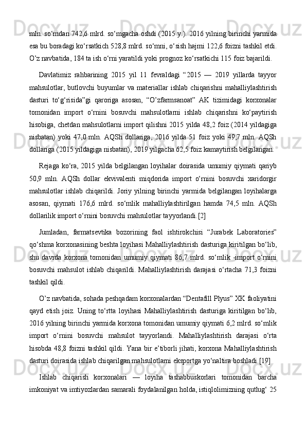 mln. so‘mdan 742,6 mlrd. so‘mgacha oshdi (2015 y.). 2016 yilning birinchi yarmida
esa bu boradagi ko‘rsatkich 528,8 mlrd. so‘mni, o‘sish hajmi 122,6 foizni tashkil etdi.
O’z navbatida, 184 ta ish o‘rni yaratildi yoki prognoz ko‘rsatkichi 115 foiz bajarildi.
Davlatimiz   rahbarining   2015   yil   11   fevraldagi   “2015   —   2019   yillarda   tayyor
mahsulotlar,   butlovchi   buyumlar   va   materiallar   ishlab   chiqarishni   mahalliylashtirish
dasturi   to‘g‘risida”gi   qaroriga   asosan,   “O’zfarmsanoat”   AK   tizimidagi   korxonalar
tomonidan   import   o‘rnini   bosuvchi   mahsulotlarni   ishlab   chiqarishni   ko‘paytirish
hisobiga, chetdan mahsulotlarni import qilishni 2015 yilda 48,2 foiz (2014 yildagiga
nisbatan)   yoki   47,0  mln.   AQSh  dollariga,  2016   yilda  51   foiz   yoki   49,7  mln.  AQSh
dollariga (2015 yildagiga nisbatan), 2019 yilgacha 62,5 foiz kamaytirish belgilangan.
Rejaga ko‘ra, 2015 yilda belgilangan loyihalar doirasida  umumiy qiymati qariyb
50,9   mln.   AQSh   dollar   ekvivalenti   miqdorida   import   o‘rnini   bosuvchi   xaridorgir
mahsulotlar  ishlab  chiqarildi. Joriy  yilning birinchi  yarmida belgilangan  loyihalarga
asosan,   qiymati   176,6   mlrd.   so‘mlik   mahalliylashtirilgan   hamda   74,5   mln.   AQSh
dollarilik import o‘rnini bosuvchi mahsulotlar tayyorlandi.[2]
Jumladan,   farmatsevtika   bozorining   faol   ishtirokchisi   “Jurabek   Laboratories”
qo‘shma korxonasining beshta loyihasi Mahalliylashtirish dasturiga kiritilgan bo‘lib,
shu   davrda   korxona   tomonidan   umumiy   qiymati   86,7   mlrd.   so‘mlik   -import   o‘rnini
bosuvchi   mahsulot   ishlab   chiqarildi.   Mahalliylashtirish   darajasi   o‘rtacha   71,3   foizni
tashkil qildi.
O’z navbatida, sohada peshqadam korxonalardan “Dentafill Plyus” XK faoliyatini
qayd   etish   joiz.   Uning   to‘rtta   loyihasi   Mahalliylashtirish   dasturiga   kiritilgan   bo‘lib,
2016 yilning birinchi yarmida korxona tomonidan umumiy qiymati 6,2 mlrd. so‘mlik
import   o‘rnini   bosuvchi   mahsulot   tayyorlandi.   Mahalliylashtirish   darajasi   o‘rta
hisobda 48,8 foizni tashkil qildi. Yana bir e’tiborli jihati, korxona Mahalliylashtirish
dasturi doirasida ishlab chiqarilgan mahsulotlarni eksportga yo‘naltira boshladi.[19]
Ishlab   chiqarish   korxonalari   —   loyiha   tashabbuskorlari   tomonidan   barcha
imkoniyat va imtiyozlardan samarali foydalanilgan holda, istiqlolimizning qutlug‘ 25 