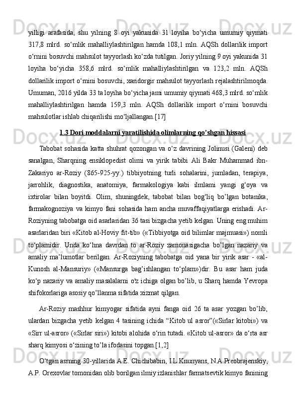 yilligi   arafasida,   shu   yilning   8   oyi   yakunida   31   loyiha   bo‘yicha   umumiy   qiymati
317,8   mlrd.   so‘mlik   mahalliylashtirilgan   hamda   108,1   mln.   AQSh   dollarilik   import
o‘rnini bosuvchi mahsulot tayyorlash ko‘zda tutilgan. Joriy yilning 9 oyi yakunida 31
loyiha   bo‘yicha   358,6   mlrd.   so‘mlik   mahalliylashtirilgan   va   123,2   mln.   AQSh
dollarilik import o‘rnini bosuvchi, xaridorgir mahsulot tayyorlash rejalashtirilmoqda.
Umuman, 2016 yilda 33 ta loyiha bo‘yicha jami umumiy qiymati 468,3 mlrd. so‘mlik
mahalliylashtirilgan   hamda   159,3   mln.   AQSh   dollarilik   import   o‘rnini   bosuvchi
mahsulotlar ishlab chiqarilishi mo‘ljallangan.[17]
1.    3    Dori moddalarni yaratilishida olimlarning qo’shgan hissasi   
Tabobat  sohasida katta shuhrat  qozongan va o‘z davrining Jolinusi  (Galeni) deb
sanalgan,   Sharqning   ensiklopedist   olimi   va   yirik   tabibi   Ali   Bakr   Muhammad   ibn-
Zakariyo   ar-Roziy   (865-925-yy.)   tibbiyotning   turli   sohalarini,   jumladan,   terapiya,
jarrohlik,   diagnostika,   anatomiya,   farmakologiya   kabi   ilmlami   yangi   g‘oya   va
ixtirolar   bilan   boyitdi.   Olim,   shuningdek,   tabobat   bilan   bog‘liq   bo’lgan   botanika,
farmakognoziya  va   kimyo  fani  sohasida  ham  ancha   muvaffaqiyatlarga  erishadi.  Ar-
Roziyning tabobatga oid asarlaridan 36 tasi bizgacha yetib kelgan. Uning eng muhim
asarlaridan biri «Kitob al-Hoviy fit-tib» («Tibbiyotga oid bilimlar majmuasi») nomli
to‘plamidir.   Unda   ko‘hna   davrdan   to   ar-Roziy   zamonasigacha   bo’lgan   nazariy   va
amaliy   ma’lumotlar   berilgan.   Ar-Roziyning   tabobatga   oid   yana   bir   yirik   asar   -   «al-
Kunosh   al-Mansuriy»   («Mansurga   bag’ishlangan   to‘plam»)dir.   Bu   asar   ham   juda
ko‘p nazariy va amaliy masalalarni o'z ichiga olgan bo’lib, u Sharq hamda Yevropa
shifokorlariga asosiy qo’llanma sifatida xizmat qilgan.
Ar-Roziy   mashhur   kimyogar   sifatida   ayni   fanga   oid   26   ta   asar   yozgan   bo’lib,
ulardan   bizgacha   yetib   kelgan  4   tasining   ichida   “Kitob  ul   asror”(«Sirlar   kitobi»)   va
«Sirr ul-asror» («Sirlar siri») kitobi alohida o‘rin tutadi. «Kitob ul-asror» da o‘rta asr
sharq kimyosi o‘zining to’la ifodasini topgan.[1,2]
O‘tgan asrning 30-yillarida A.E. Chichibabin, I.L.Knunyans, N.A.Preobrajenskiy,
A.P. Orexovlar tomonidan olib borilgan ilmiy izlanishlar farmatsevtik kimyo fanining 