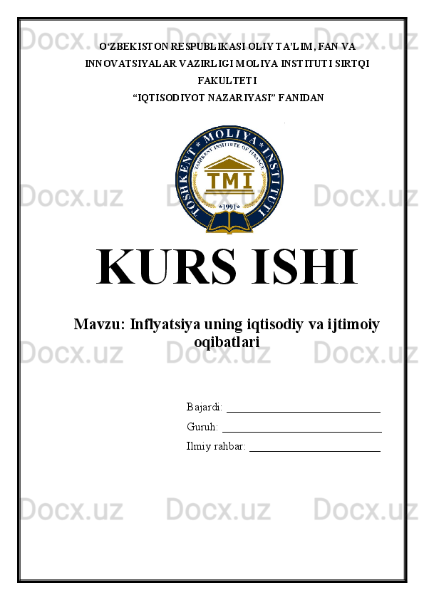 O ZBEKISTON RESPUBLIKASI OLIY TA’LIMʻ , FAN VA
INNOVATSIYALAR VAZIRLIGI  MOLIYA INSTITUTI  SIRTQI
FAKULTETI
 “IQTISODIYOT NAZARIYASI” FANIDAN
KURS ISHI
Mavzu:  Inflyatsiya uning iqtisodiy va ijtimoiy
oqibatlari
Bajardi: ___________________________
Guruh: ____________________________
Ilmiy rahbar: _______________________ 