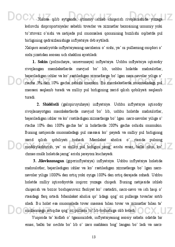 Xulosa   qilib   aytganda,   ijtimoiy   ishlab   chiqarish   rivojlanishida   yuzaga
kеluvchi   disproportsiyalar   sababli   tovarlar   va   xizmatlar   baxosining   umumiy   yoki
to’xtovsiz   o’sishi   va   natijada   pul   muomalasi   qonunining   buzilishi   oqibatda   pul
birligining qadrsizlanishiga inflyatsiya dеb aytiladi.
Xalqaro amaliyotda inflyatsiyaning narxlarini o’ sishi, ya’ ni pullarning miqdori o’
sishi jixatidan asosan uch shaklini ajratiladi: 
        1.   Sokin   (polzuchaya,   umerennaya)   inflyatsiya.   Ushbu   inflyatsiya   iqtisodiy
rivojlangan   mamlakatlarda   mavjud   bo’   lib,   ushbu   holatda   mahsulotlar,
bajariladigan ishlar va ko’ rsatiladigan xizmatlarga bo’ lgan narx-navolar yiliga o’
rtacha   3%   dan   10%   gacha   oshishi   mumkin.   Bu   mamlakatlarda   muomaladagi   pul
massasi   saqlanib   turadi   va   milliy   pul   birligining   xarid   qilish   qobiliyati   saqlanib
turadi. 
        2.   Shiddatli   (galopiruyuhaya)   inflyatsiya.   Ushbu   inflyatsiya   iqtisodiy
rivojlanayotgan   mamlakatlarda   mavjud   bo’   lib,   ushbu   holatda   mahsulotlar,
bajariladigan ishlar va ko’ rsatiladigan xizmatlarga bo’ lgan  narx-navolar yiliga o’
rtacha   10%   dan   100%   gacha   ba’   zi   holatlarda   200%   gacha   oshishi   mumukin.
Buning   natijasida   muomaladagi   pul   massasi   ko’   payadi   va   milliy   pul   birliginng
xarid   qilish   qobiliyati   tushadi.   Mamlakat   aholisi   o’   rtasida   pulning
moddiylashtirish,   ya’   ni   milliy   pul   birligini   jamg’   arishi   emas,   balki   oltin,   ko’
chmas mulk holatida jamg’ arishi jarayoni kuchayadi. 
        3.   Jilovlanmagan   (giperinflyatsiya)   inflyatsiya.   Ushbu   inflyatsiya   holatida
mahsulotlar,   bajariladigan   ishlar   va   ko’   rsatiladigan   xizmatlarga   bo’   lgan   narx-
navolar yiliga 1000% dan ortiq yoki oyiga 100% dan ortiq darajada oshadi. Ushbu
holatda   milliy   iqtisodiyotda   inqiroz   yuzaga   chiqadi.   Buning   natijasida   ishlab
chiqarish   va   bozor   boshqaruvsiz   faoliyat   ko’   rsataditi,   narx-navo   va   ish   haqi   o’
rtasidagi   farq   ortadi.   Mamlakat   aholisi   qo’   lidagi   qog’   oz   pullarga   tovarlar   sotib
oladi.   Bu   holat   esa   muomalada   tovar   massasi   bilan   tovar   va   xizmatlar   bilan   ta’
minlanmagn ortiqcha qog’ oz pullarni to’ lib-toshishiga olib keladi. 
        Yuqorida   ta’   kidlab   o’   tganimizdek,   inflyatsiyaning   asosiy   sababi   odatda   bir
emas,   balki   bir   nechta   bo’   lib   o’   zaro   mahkam   bog’   langan   bo’   ladi   va   narx-
13 